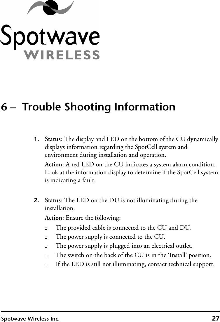 Spotwave Wireless Inc. 276 –  Trouble Shooting Information1. Status: The display and LED on the bottom of the CU dynamically displays information regarding the SpotCell system and environment during installation and operation. Action: A red LED on the CU indicates a system alarm condition. Look at the information display to determine if the SpotCell system is indicating a fault.2. Status: The LED on the DU is not illuminating during the installation.Action: Ensure the following:The provided cable is connected to the CU and DU.The power supply is connected to the CU.The power supply is plugged into an electrical outlet.The switch on the back of the CU is in the ‘Install’ position. If the LED is still not illuminating, contact technical support.