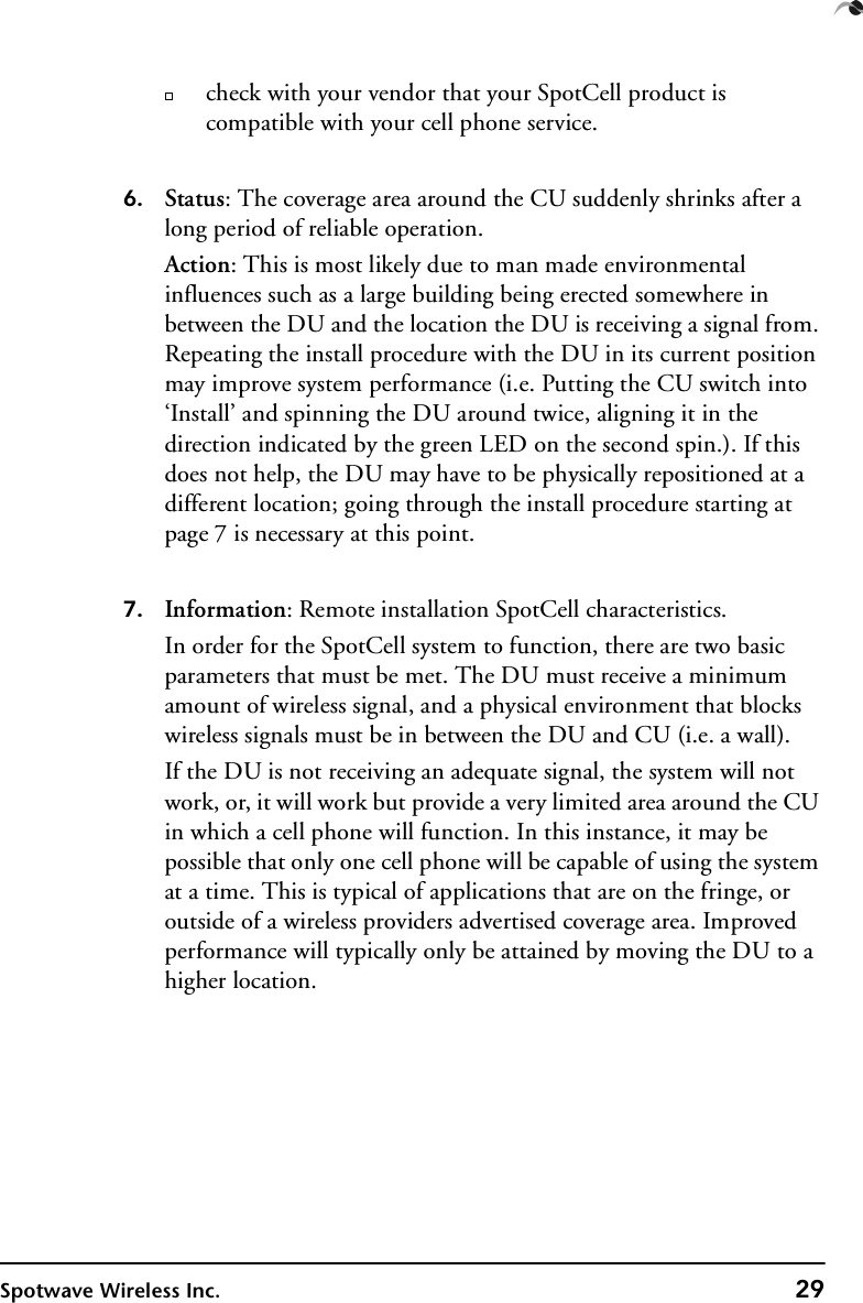 Spotwave Wireless Inc. 29check with your vendor that your SpotCell product is compatible with your cell phone service.  6. Status: The coverage area around the CU suddenly shrinks after a long period of reliable operation.Action: This is most likely due to man made environmental influences such as a large building being erected somewhere in between the DU and the location the DU is receiving a signal from. Repeating the install procedure with the DU in its current position may improve system performance (i.e. Putting the CU switch into ‘Install’ and spinning the DU around twice, aligning it in the direction indicated by the green LED on the second spin.). If this does not help, the DU may have to be physically repositioned at a different location; going through the install procedure starting at page 7 is necessary at this point.7. Information: Remote installation SpotCell characteristics.In order for the SpotCell system to function, there are two basic parameters that must be met. The DU must receive a minimum amount of wireless signal, and a physical environment that blocks wireless signals must be in between the DU and CU (i.e. a wall). If the DU is not receiving an adequate signal, the system will not work, or, it will work but provide a very limited area around the CU in which a cell phone will function. In this instance, it may be possible that only one cell phone will be capable of using the system at a time. This is typical of applications that are on the fringe, or outside of a wireless providers advertised coverage area. Improved performance will typically only be attained by moving the DU to a higher location.