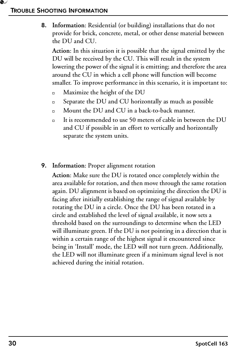 TROUBLE SHOOTING INFORMATION30 SpotCell 1638. Information: Residential (or building) installations that do not provide for brick, concrete, metal, or other dense material between the DU and CU.Action: In this situation it is possible that the signal emitted by the DU will be received by the CU. This will result in the system lowering the power of the signal it is emitting; and therefore the area around the CU in which a cell phone will function will become smaller. To improve performance in this scenario, it is important to:Maximize the height of the DUSeparate the DU and CU horizontally as much as possibleMount the DU and CU in a back-to-back manner.It is recommended to use 50 meters of cable in between the DU and CU if possible in an effort to vertically and horizontally separate the system units.9. Information: Proper alignment rotationAction: Make sure the DU is rotated once completely within the area available for rotation, and then move through the same rotation again. DU alignment is based on optimizing the direction the DU is facing after initially establishing the range of signal available by rotating the DU in a circle. Once the DU has been rotated in a circle and established the level of signal available, it now sets a threshold based on the surroundings to determine when the LED will illuminate green. If the DU is not pointing in a direction that is within a certain range of the highest signal it encountered since being in ‘Install’ mode, the LED will not turn green. Additionally, the LED will not illuminate green if a minimum signal level is not achieved during the initial rotation.