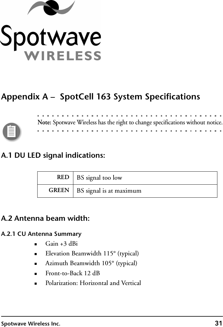 Spotwave Wireless Inc. 31Appendix A –  SpotCell 163 System SpecificationsNote: Spotwave Wireless has the right to change specifications without notice.A.1 DU LED signal indications:A.2 Antenna beam width:A.2.1 CU Antenna SummaryGain +3 dBiElevation Beamwidth 115° (typical)Azimuth Beamwidth 105° (typical)Front-to-Back 12 dBPolarization: Horizontal and VerticalRED BS signal too lowGREEN BS signal is at maximum