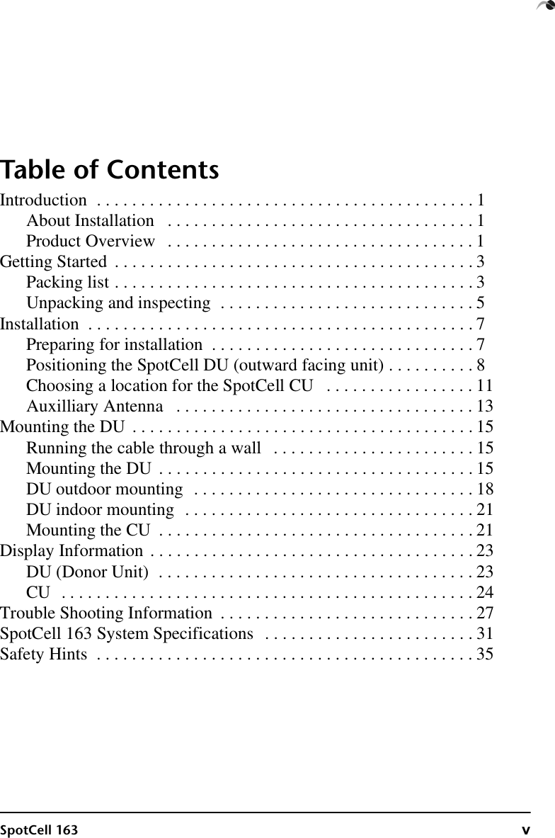 SpotCell 163 vTable of ContentsIntroduction  . . . . . . . . . . . . . . . . . . . . . . . . . . . . . . . . . . . . . . . . . . . 1About Installation   . . . . . . . . . . . . . . . . . . . . . . . . . . . . . . . . . . . 1Product Overview   . . . . . . . . . . . . . . . . . . . . . . . . . . . . . . . . . . . 1Getting Started  . . . . . . . . . . . . . . . . . . . . . . . . . . . . . . . . . . . . . . . . . 3Packing list . . . . . . . . . . . . . . . . . . . . . . . . . . . . . . . . . . . . . . . . . 3Unpacking and inspecting  . . . . . . . . . . . . . . . . . . . . . . . . . . . . . 5Installation  . . . . . . . . . . . . . . . . . . . . . . . . . . . . . . . . . . . . . . . . . . . . 7Preparing for installation  . . . . . . . . . . . . . . . . . . . . . . . . . . . . . . 7Positioning the SpotCell DU (outward facing unit) . . . . . . . . . . 8Choosing a location for the SpotCell CU   . . . . . . . . . . . . . . . . . 11Auxilliary Antenna   . . . . . . . . . . . . . . . . . . . . . . . . . . . . . . . . . . 13Mounting the DU  . . . . . . . . . . . . . . . . . . . . . . . . . . . . . . . . . . . . . . . 15Running the cable through a wall   . . . . . . . . . . . . . . . . . . . . . . . 15Mounting the DU  . . . . . . . . . . . . . . . . . . . . . . . . . . . . . . . . . . . . 15DU outdoor mounting  . . . . . . . . . . . . . . . . . . . . . . . . . . . . . . . . 18DU indoor mounting  . . . . . . . . . . . . . . . . . . . . . . . . . . . . . . . . . 21Mounting the CU  . . . . . . . . . . . . . . . . . . . . . . . . . . . . . . . . . . . . 21Display Information . . . . . . . . . . . . . . . . . . . . . . . . . . . . . . . . . . . . . 23DU (Donor Unit)  . . . . . . . . . . . . . . . . . . . . . . . . . . . . . . . . . . . . 23CU  . . . . . . . . . . . . . . . . . . . . . . . . . . . . . . . . . . . . . . . . . . . . . . . 24Trouble Shooting Information  . . . . . . . . . . . . . . . . . . . . . . . . . . . . . 27SpotCell 163 System Specifications   . . . . . . . . . . . . . . . . . . . . . . . . 31Safety Hints  . . . . . . . . . . . . . . . . . . . . . . . . . . . . . . . . . . . . . . . . . . . 35