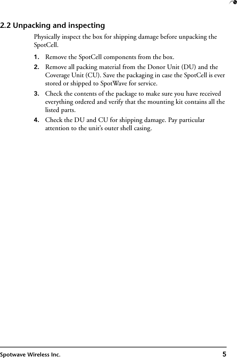 Spotwave Wireless Inc. 52.2 Unpacking and inspectingPhysically inspect the box for shipping damage before unpacking the SpotCell.1. Remove the SpotCell components from the box.2. Remove all packing material from the Donor Unit (DU) and the  Coverage Unit (CU). Save the packaging in case the SpotCell is ever stored or shipped to SpotWave for service.3. Check the contents of the package to make sure you have received everything ordered and verify that the mounting kit contains all the listed parts.4. Check the DU and CU for shipping damage. Pay particular attention to the unit’s outer shell casing.
