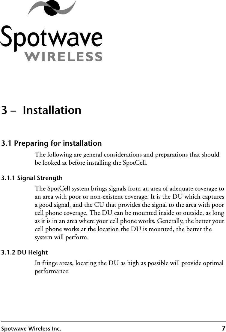 Spotwave Wireless Inc. 73 –  Installation3.1 Preparing for installationThe following are general considerations and preparations that should be looked at before installing the SpotCell.3.1.1 Signal StrengthThe SpotCell system brings signals from an area of adequate coverage to an area with poor or non-existent coverage. It is the DU which captures a good signal, and the CU that provides the signal to the area with poor cell phone coverage. The DU can be mounted inside or outside, as long as it is in an area where your cell phone works. Generally, the better your cell phone works at the location the DU is mounted, the better the system will perform.3.1.2 DU HeightIn fringe areas, locating the DU as high as possible will provide optimal performance.