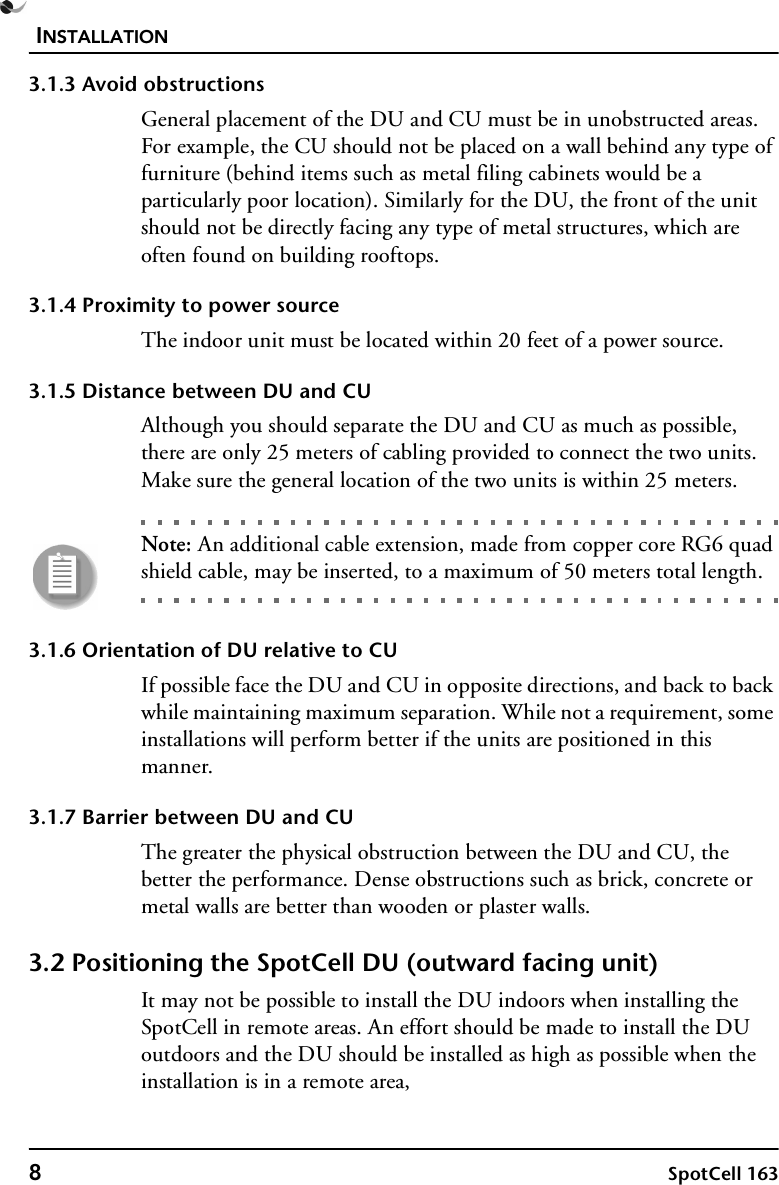 INSTALLATION8SpotCell 1633.1.3 Avoid obstructionsGeneral placement of the DU and CU must be in unobstructed areas. For example, the CU should not be placed on a wall behind any type of furniture (behind items such as metal filing cabinets would be a particularly poor location). Similarly for the DU, the front of the unit should not be directly facing any type of metal structures, which are often found on building rooftops.3.1.4 Proximity to power sourceThe indoor unit must be located within 20 feet of a power source. 3.1.5 Distance between DU and CUAlthough you should separate the DU and CU as much as possible, there are only 25 meters of cabling provided to connect the two units. Make sure the general location of the two units is within 25 meters. Note: An additional cable extension, made from copper core RG6 quad shield cable, may be inserted, to a maximum of 50 meters total length.3.1.6 Orientation of DU relative to CUIf possible face the DU and CU in opposite directions, and back to back while maintaining maximum separation. While not a requirement, some installations will perform better if the units are positioned in this manner.3.1.7 Barrier between DU and CUThe greater the physical obstruction between the DU and CU, the better the performance. Dense obstructions such as brick, concrete or metal walls are better than wooden or plaster walls.3.2 Positioning the SpotCell DU (outward facing unit) It may not be possible to install the DU indoors when installing the SpotCell in remote areas. An effort should be made to install the DU outdoors and the DU should be installed as high as possible when the installation is in a remote area,