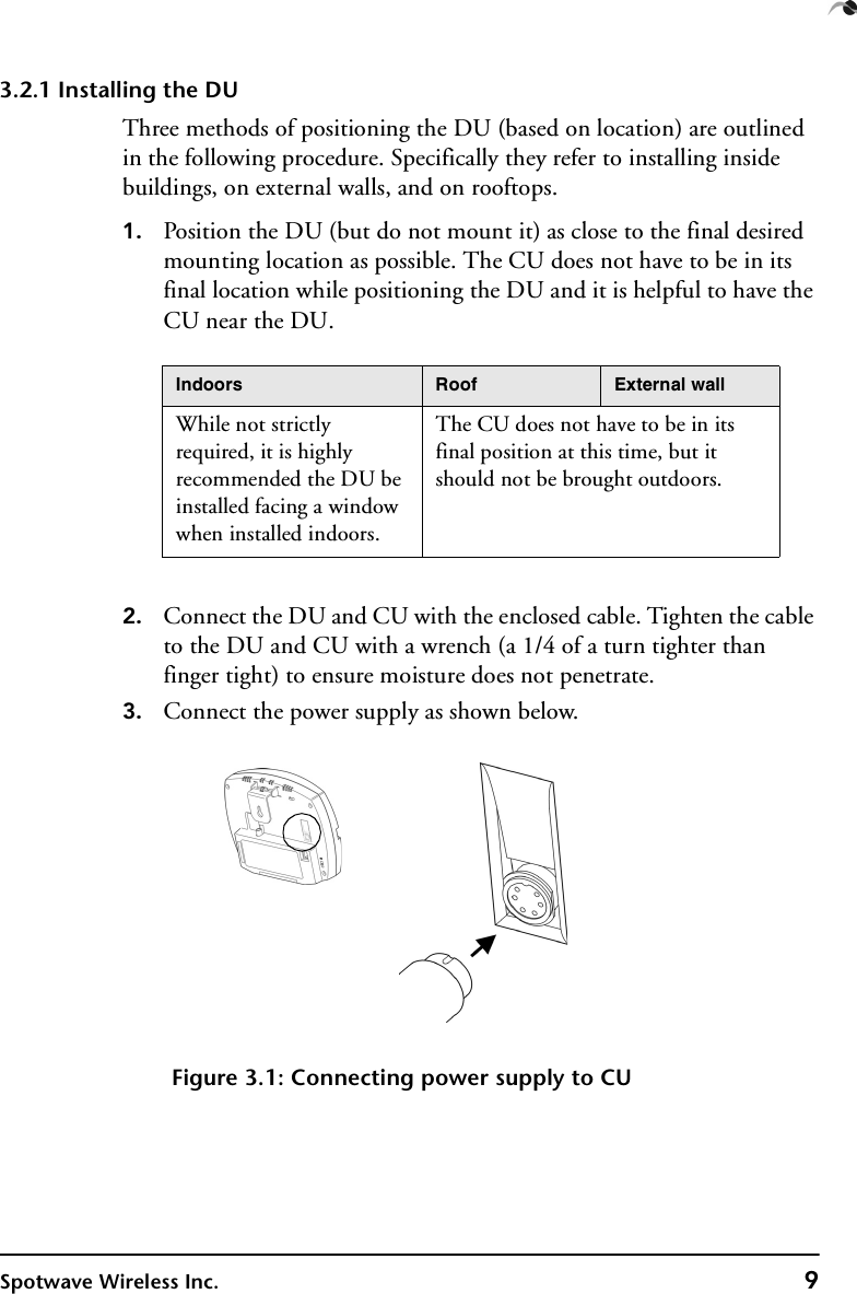 Spotwave Wireless Inc. 93.2.1 Installing the DUThree methods of positioning the DU (based on location) are outlined in the following procedure. Specifically they refer to installing inside buildings, on external walls, and on rooftops.1. Position the DU (but do not mount it) as close to the final desired mounting location as possible. The CU does not have to be in its final location while positioning the DU and it is helpful to have the CU near the DU.2. Connect the DU and CU with the enclosed cable. Tighten the cable to the DU and CU with a wrench (a 1/4 of a turn tighter than finger tight) to ensure moisture does not penetrate. 3. Connect the power supply as shown below.Figure 3.1: Connecting power supply to CUIndoors Roof External wallWhile not strictly required, it is highly recommended the DU be installed facing a window when installed indoors.The CU does not have to be in its final position at this time, but it should not be brought outdoors. 