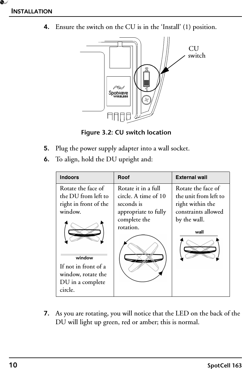 INSTALLATION10 SpotCell 1634. Ensure the switch on the CU is in the ‘Install’ (1) position. Figure 3.2: CU switch location5. Plug the power supply adapter into a wall socket.6. To align, hold the DU upright and:7. As you are rotating, you will notice that the LED on the back of the DU will light up green, red or amber; this is normal. Indoors Roof External wallRotate the face of the DU from left to right in front of the window.If not in front of a window, rotate the DU in a complete circle.Rotate it in a full circle. A time of 10 seconds is appropriate to fully complete the rotation.Rotate the face of the unit from left to right within the constraints allowed by the wall.CUswitchwindowwall