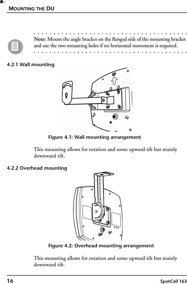 MOUNTING THE DU16 SpotCell 163Note: Mount the angle bracket on the flanged side of the mounting bracket and use the two mounting holes if no horizontal movement is required.4.2.1 Wall mountingFigure 4.1: Wall mounting arrangementThis mounting allows for rotation and some upward tilt but mainly downward tilt.4.2.2 Overhead mountingFigure 4.2: Overhead mounting arrangementThis mounting allows for rotation and some upward tilt but mainly downward tilt.