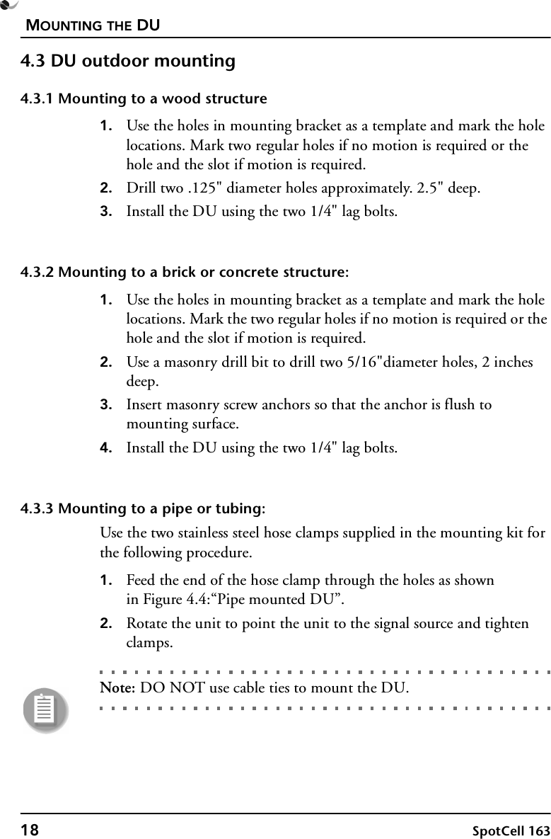 MOUNTING THE DU18 SpotCell 1634.3 DU outdoor mounting4.3.1 Mounting to a wood structure1. Use the holes in mounting bracket as a template and mark the hole locations. Mark two regular holes if no motion is required or the hole and the slot if motion is required.2. Drill two .125&quot; diameter holes approximately. 2.5&quot; deep.3. Install the DU using the two 1/4&quot; lag bolts.4.3.2 Mounting to a brick or concrete structure:1. Use the holes in mounting bracket as a template and mark the hole locations. Mark the two regular holes if no motion is required or the hole and the slot if motion is required.2. Use a masonry drill bit to drill two 5/16&quot;diameter holes, 2 inches deep.3. Insert masonry screw anchors so that the anchor is flush to mounting surface. 4. Install the DU using the two 1/4&quot; lag bolts.4.3.3 Mounting to a pipe or tubing:Use the two stainless steel hose clamps supplied in the mounting kit for the following procedure.1. Feed the end of the hose clamp through the holes as shownin Figure 4.4:“Pipe mounted DU”.2. Rotate the unit to point the unit to the signal source and tighten clamps.Note: DO NOT use cable ties to mount the DU.