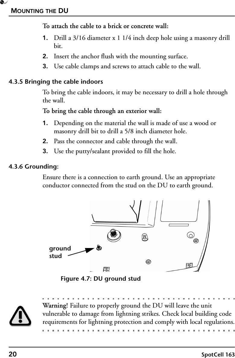 MOUNTING THE DU20 SpotCell 163To attach the cable to a brick or concrete wall:1. Drill a 3/16 diameter x 1 1/4 inch deep hole using a masonry drill bit.2. Insert the anchor flush with the mounting surface.3. Use cable clamps and screws to attach cable to the wall.4.3.5 Bringing the cable indoorsTo bring the cable indoors, it may be necessary to drill a hole through the wall.To bring the cable through an exterior wall:1. Depending on the material the wall is made of use a wood or masonry drill bit to drill a 5/8 inch diameter hole.2. Pass the connector and cable through the wall.3. Use the putty/sealant provided to fill the hole.4.3.6 Grounding:Ensure there is a connection to earth ground. Use an appropriate conductor connected from the stud on the DU to earth ground.Figure 4.7: DU ground studWarning! Failure to properly ground the DU will leave the unit vulnerable to damage from lightning strikes. Check local building code requirements for lightning protection and comply with local regulations.groundstud