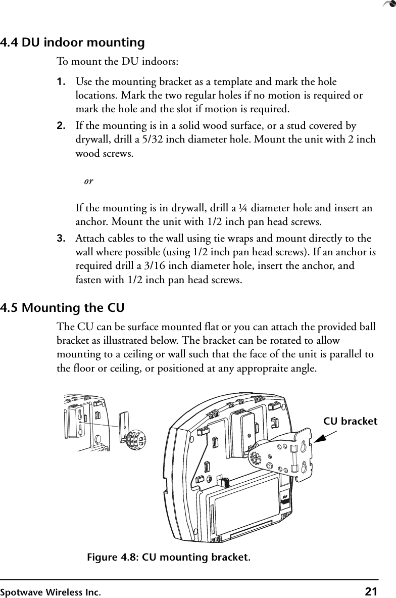 Spotwave Wireless Inc. 214.4 DU indoor mountingTo mount the DU indoors:1. Use the mounting bracket as a template and mark the hole locations. Mark the two regular holes if no motion is required or mark the hole and the slot if motion is required.2. If the mounting is in a solid wood surface, or a stud covered by drywall, drill a 5/32 inch diameter hole. Mount the unit with 2 inch wood screws.   orIf the mounting is in drywall, drill a ¼ diameter hole and insert an anchor. Mount the unit with 1/2 inch pan head screws.3. Attach cables to the wall using tie wraps and mount directly to the wall where possible (using 1/2 inch pan head screws). If an anchor is required drill a 3/16 inch diameter hole, insert the anchor, and fasten with 1/2 inch pan head screws.4.5 Mounting the CUThe CU can be surface mounted flat or you can attach the provided ball bracket as illustrated below. The bracket can be rotated to allow mounting to a ceiling or wall such that the face of the unit is parallel to the floor or ceiling, or positioned at any appropraite angle.Figure 4.8: CU mounting bracket.CU bracket