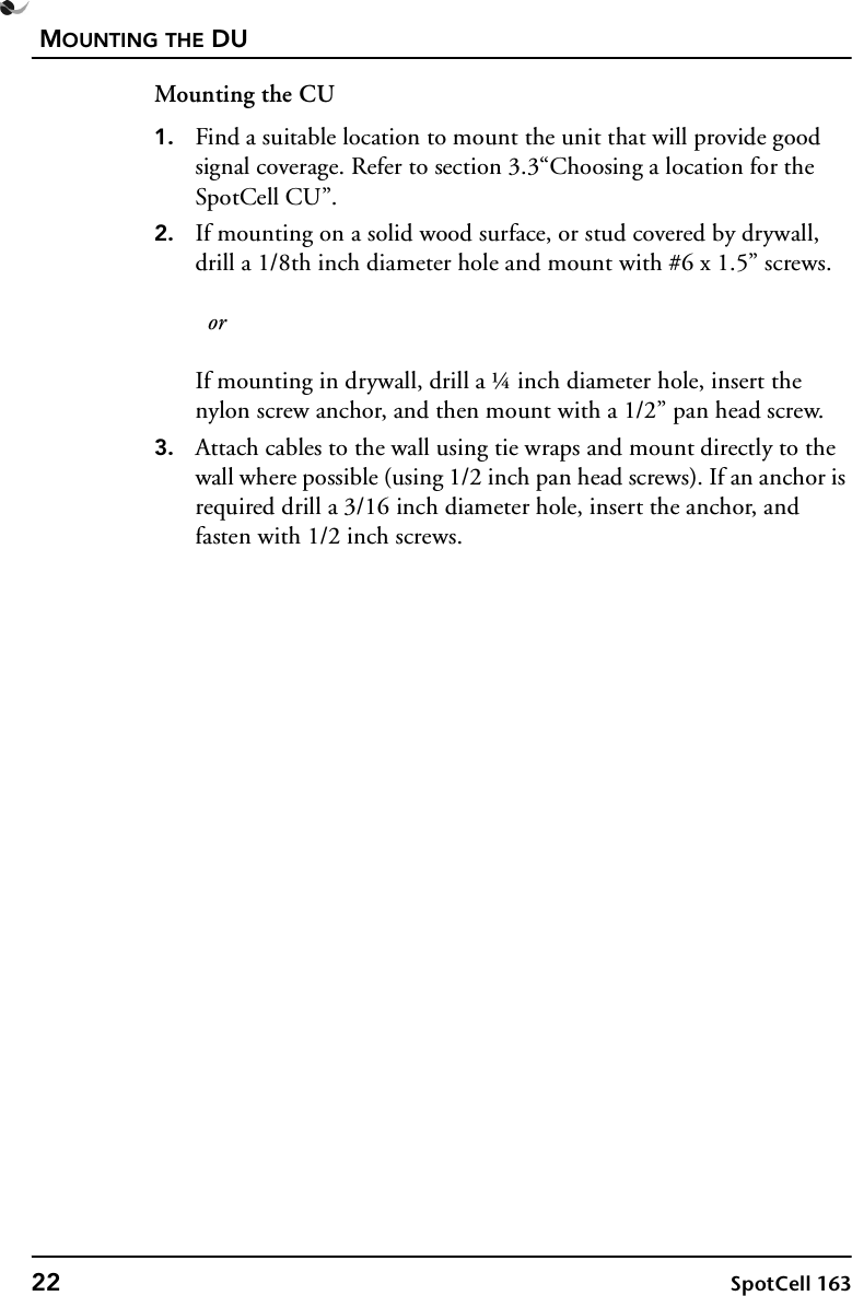 MOUNTING THE DU22 SpotCell 163Mounting the CU1. Find a suitable location to mount the unit that will provide good signal coverage. Refer to section 3.3“Choosing a location for the SpotCell CU”.2. If mounting on a solid wood surface, or stud covered by drywall, drill a 1/8th inch diameter hole and mount with #6 x 1.5” screws.   orIf mounting in drywall, drill a ¼ inch diameter hole, insert the nylon screw anchor, and then mount with a 1/2” pan head screw.3. Attach cables to the wall using tie wraps and mount directly to the wall where possible (using 1/2 inch pan head screws). If an anchor is required drill a 3/16 inch diameter hole, insert the anchor, and fasten with 1/2 inch screws.