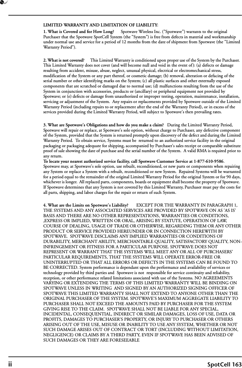 ii SpotCell 163LIMITED WARRANTY AND LIMITATION OF LIABILITY:1. What is Covered and for How Long?      Spotwave Wireless Inc. (&quot;Spotwave&quot;) warrants to the original Purchaser that the Spotwave SpotCell System (the &quot;System&quot;) is free from defects in material and workmanship under normal use and service for a period of 12 months from the date of shipment from Spotwave (the &quot;Limited Warranty Period&quot;). 2. What is not covered?      This Limited Warranty is conditioned upon proper use of the System by the Purchaser.  This Limited Warranty does not cover (and will become null and void in the event of): (a) defects or damage resulting from accident, misuse, abuse, neglect, unusual physical, electrical or electromechanical stress, modification of the System or any part thereof, or cosmetic damage; (b) removal, alteration or defacing of the serial number or other identifying marks on the System; (c) all plastic surfaces and other externally exposed components that are scratched or damaged due to normal use; (d) malfunctions resulting from the use of the System in conjunction with accessories, products or (ancillary) or peripheral equipment not provided by Spotwave; or (e) defects or damage from unauthorized or improper testing, operation, maintenance, installation, servicing or adjustment of the System.  Any repairs or replacements provided by Spotwave outside of the Limited Warranty Period (including repairs to or replacement after the end of the Warranty Period), or in excess of the services provided during the Limited Warranty Period, will subject to Spotwave&apos;s then prevailing rates.3. What are Spotwave&apos;s Obligations and how do you make a claim?   During the Limited Warranty Period, Spotwave will repair or replace, at Spotwave&apos;s sole option, without charge to Purchaser, any defective component of the System, provided that the System is returned promptly upon discovery of the defect and during the Limited Warranty Period.  To obtain service, Systems must be  returned to an authorized service facility in the original packaging or packaging adequate for shipping, accompanied by Purchaser&apos;s sales receipt or comparable substitute proof of sale showing the date of purchase and the serial number of the System.  A valid RMA is required prior to any return.To locate your nearest authorized service facility, call Spotwave Customer Service at 1-877-610-9586.  Spotwave may, at Spotwave&apos;s sole option, use rebuilt, reconditioned, or new parts or components when repairing any System or replace a System with a rebuilt, reconditioned or new System.  Repaired Systems will be warranted for a period equal to the remainder of the original Limited Warranty Period for the original System or for 90 days, whichever is longer.  All replaced parts, components, boards or equipment shall become the property of Spotwave.  If Spotwave determines that any System is not covered by this Limited Warranty, Purchaser must pay the costs for all parts, shipping, and labor charges for the repair or return of such System.4. What are the Limits on Spotwave&apos;s Liability?       EXCEPT FOR THE WARRANTY IN PARAGRAPH 1,  THE SYSTEMS AND ANY ASSOCIATED SERVICES ARE PROVIDED BY SPOTWAVE ON AS &apos;AS IS&apos; BASIS AND THERE ARE NO OTHER REPRESENTATIONS, WARRANTIES OR CONDITIONS, ,EXPRESS OR IMPLIED, WRITTEN OR ORAL, ARISING BY STATUTE, OPERATION OF LAW, COURSE OF DEALING, USAGE OF TRADE OR OTHERWISE, REGARDING THEM OR ANY OTHER PRODUCT OR SERVICE PROVIDED HEREUNDER OR IN CONNECTION HEREWITH BY SPOTWAVE.  SPOTWAVE DISCLAIMS ANY IMPLIED WARRANTIES OR CONDITIONS OF DURABILITY, MERCHANT ABILITY, MERCHANTABLE QUALITY, SATISFACTORY QUALITY, NON-INFRINGEMENT OR FITNESS FOR A PARTICULAR PURPOSE. SPOTWAVE DOES NOT REPRESENT OR WARRANT THAT THE SYSTEMS WILL MEET ANY OR ALL OF PURCHASERS&apos; PARTICULAR REQUIREMENTS, THAT THE SYSTEMS WILL OPERATE ERROR-FREE OR UNINTERRUPTED OR THAT ALL ERRORS OR DEFECTS IN THE SYSTEMS CAN BE FOUND TO BE CORRECTED. System performance is dependant upon the performance and availability of services or technology provided by third parties and  Spotwave is not  responsible for service continuity and reliability, reception, or other performance related limitations associated with use of the Systems. NO AGREEMENTS VARYING OR EXTENDING THE TERMS OF THIS LIMITED WARRANTY WILL BE BINDING ON SPOTWAVE UNLESS IN WRITING  AND SIGNED BY AN AUTHORIZED SIGNING OFFICER OF SPOTWAVE THIS LIMITED WARRANTY SHALL NOT EXTEND TO ANYONE OTHER THAN THE ORIGINAL PURCHASER OF THE SYSTEM. SPOTWAVE&apos;S MAXIMUM AGGREGATE LIABILITY TO PURCHASER SHALL NOT EXCEED THE AMOUNTS PAID BY PURCHASER FOR THE SYSTEM GIVING RISE TO THE CLAIM.  SPOTWAVE SHALL NOT BE LIABLE FOR ANY SPECIAL, INCIDENTAL, CONSEQUENTIAL, INDIRECT OR SIMILAR DAMAGES, LOSS OF USE, DATA OR PROFITS, DAMAGES TO PURCHASER&apos;S PROPERTY, OR INJURY TO PURCHASER OR OTHERS ARISING OUT OF THE USE, MISUSE OR INABILITY TO USE ANY SYSTEM, WHETHER OR NOT SUCH DAMAGE ARISES OUT OF CONTRACT OR TORT (INCLUDING WITHOUT LIMITATION, NEGLIGENCE) OR CLAIMS BY A THIRD PARTY, EVEN IF SPOTWAVE HAS BEEN ADVISED OF SUCH DAMAGES OR THEY ARE FORESEEABLE