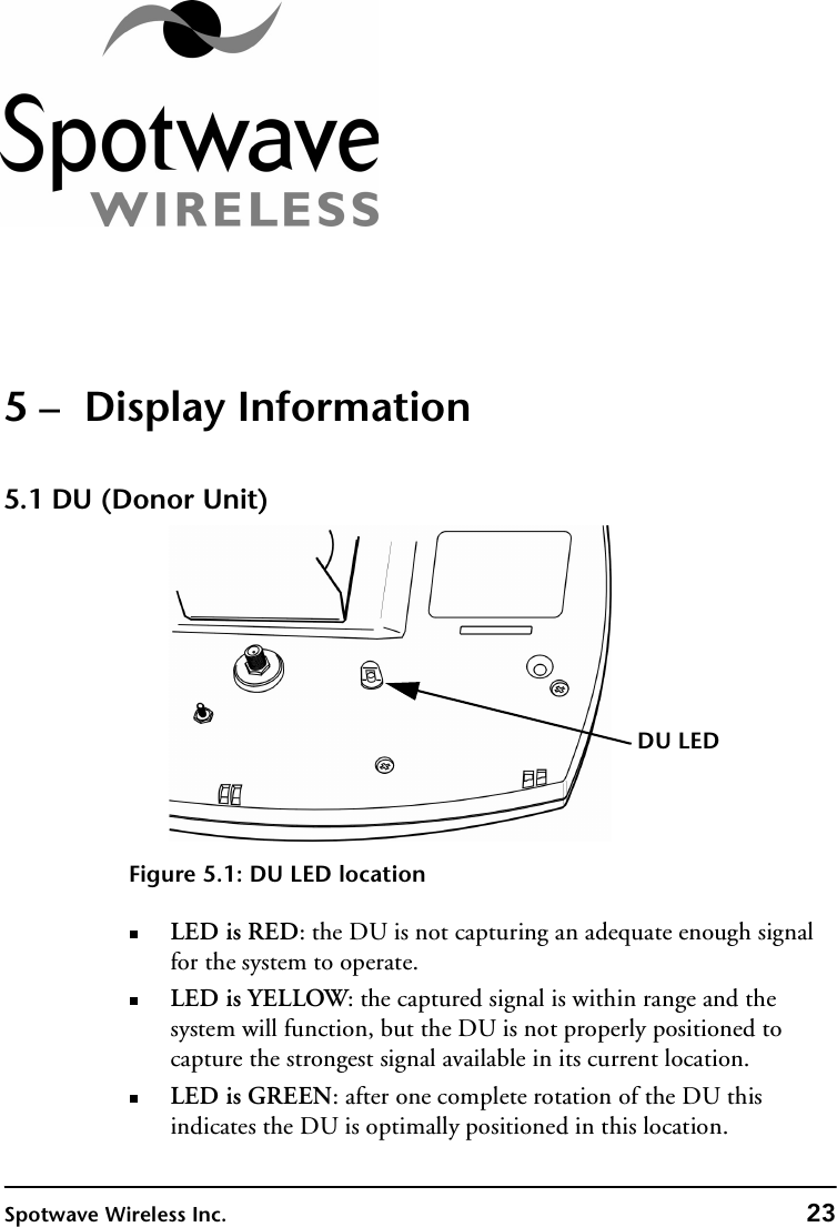 Spotwave Wireless Inc. 235 –  Display Information5.1 DU (Donor Unit)Figure 5.1: DU LED locationLED is RED: the DU is not capturing an adequate enough signal for the system to operate. LED is YELLOW: the captured signal is within range and the system will function, but the DU is not properly positioned to capture the strongest signal available in its current location.LED is GREEN: after one complete rotation of the DU this indicates the DU is optimally positioned in this location.DU LED