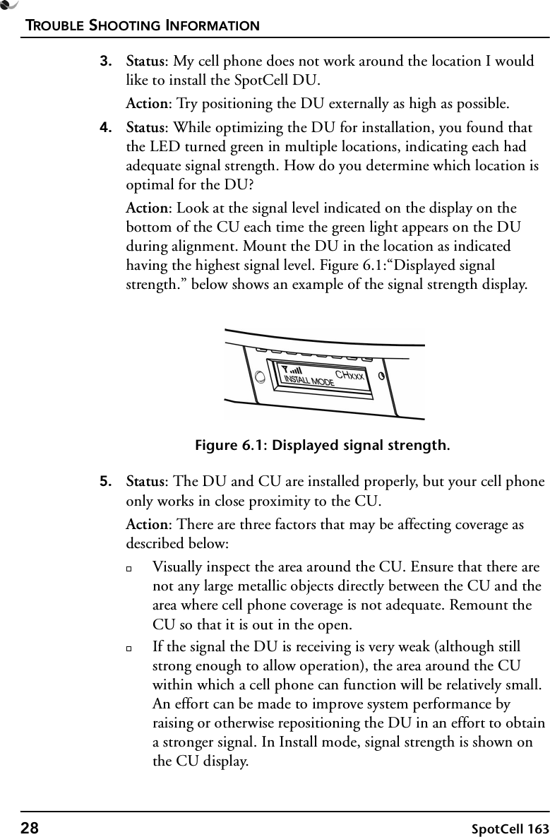 TROUBLE SHOOTING INFORMATION28 SpotCell 1633. Status: My cell phone does not work around the location I would like to install the SpotCell DU.Action: Try positioning the DU externally as high as possible.4. Status: While optimizing the DU for installation, you found that the LED turned green in multiple locations, indicating each had adequate signal strength. How do you determine which location is optimal for the DU?Action: Look at the signal level indicated on the display on the bottom of the CU each time the green light appears on the DU during alignment. Mount the DU in the location as indicated having the highest signal level. Figure 6.1:“Displayed signal strength.” below shows an example of the signal strength display. Figure 6.1: Displayed signal strength.5. Status: The DU and CU are installed properly, but your cell phone only works in close proximity to the CU.Action: There are three factors that may be affecting coverage as described below:Visually inspect the area around the CU. Ensure that there are not any large metallic objects directly between the CU and the area where cell phone coverage is not adequate. Remount the CU so that it is out in the open. If the signal the DU is receiving is very weak (although still strong enough to allow operation), the area around the CU within which a cell phone can function will be relatively small. An effort can be made to improve system performance by raising or otherwise repositioning the DU in an effort to obtain a stronger signal. In Install mode, signal strength is shown on the CU display.