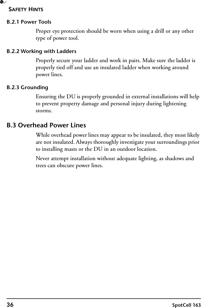 SAFETY HINTS36 SpotCell 163B.2.1 Power ToolsProper eye protection should be worn when using a drill or any other type of power tool.B.2.2 Working with LaddersProperly secure your ladder and work in pairs. Make sure the ladder is properly tied off and use an insulated ladder when working around power lines.B.2.3 GroundingEnsuring the DU is properly grounded in external installations will help to prevent property damage and personal injury during lightening storms.B.3 Overhead Power LinesWhile overhead power lines may appear to be insulated, they most likely are not insulated. Always thoroughly investigate your surroundings prior to installing masts or the DU in an outdoor location.Never attempt installation without adequate lighting, as shadows and trees can obscure power lines.