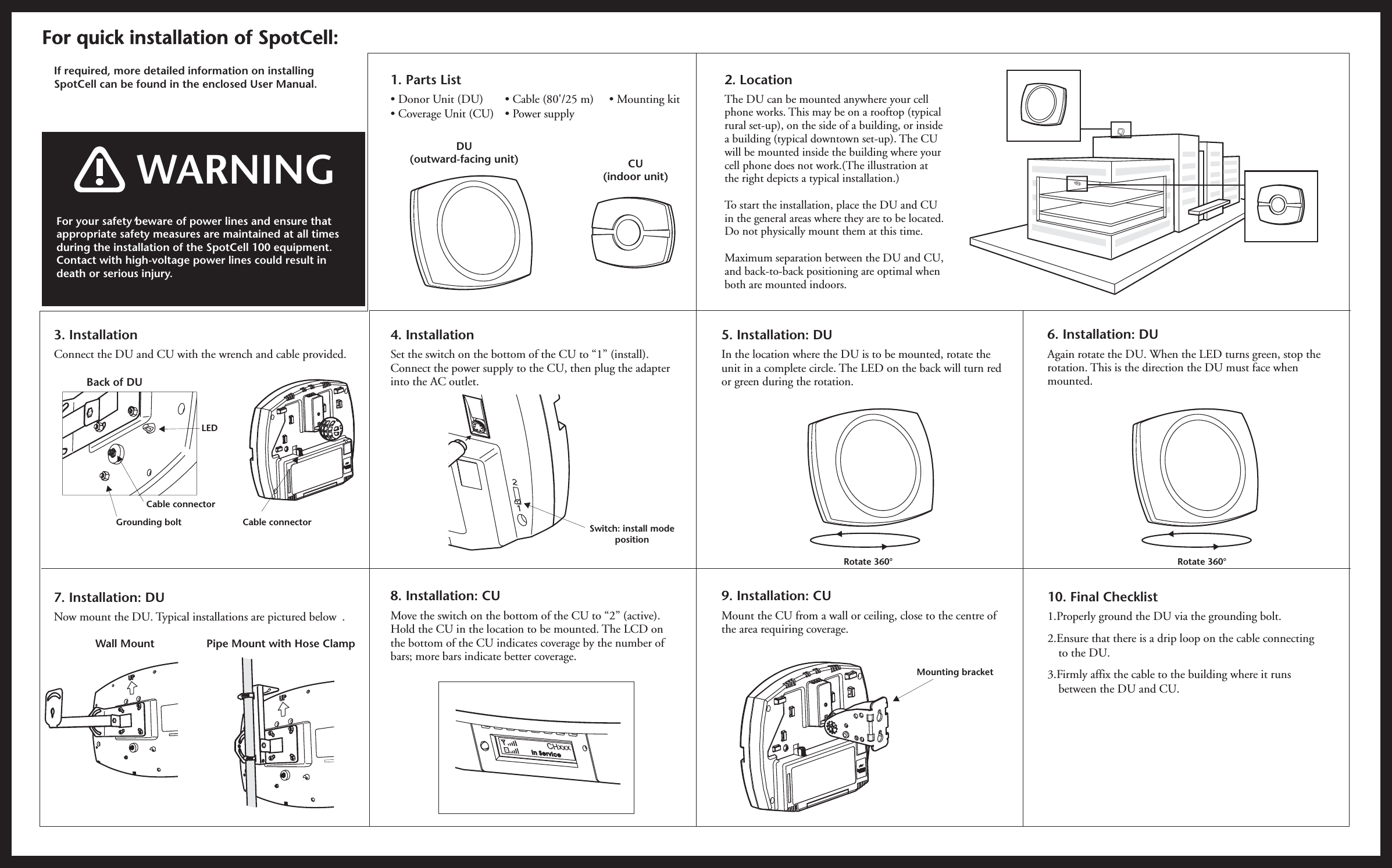 If required, more detailed information on installingSpotCell can be found in the enclosed User Manual. 2. LocationThe DU can be mounted anywhere your cellphone works. This may be on a rooftop (typicalrural set-up), on the side of a building, or insidea building (typical downtown set-up). The CUwill be mounted inside the building where yourcell phone does not work.(The illustration atthe right depicts a typical installation.)To start the installation, place the DU and CUin the general areas where they are to be located.Do not physically mount them at this time.Maximum separation between the DU and CU,and back-to-back positioning are optimal whenboth are mounted indoors.For quick installation of SpotCell:For your safety beware of power lines and ensure thatappropriate safety measures are maintained at all timesduring the installation of the SpotCell 100 equipment.Contact with high-voltage power lines could result indeath or serious injury.,WARNING6. Installation: DUAgain rotate the DU. When the LED turns green, stop therotation. This is the direction the DU must face whenmounted.10. Final Checklist1.Properly ground the DU via the grounding bolt.2.Ensure that there is a drip loop on the cable connectingto the DU.3.Firmly affix the cable to the building where it runsbetween the DU and CU.Rotate 360°3. InstallationConnect the DU and CU with the wrench and cable provided.Back of DUCable connectorCable connectorGrounding boltLED7. Installation: DUNow mount the DU. Typical installations are pictured below .Wall Mount Pipe Mount with Hose Clamp4. InstallationSet the switch on the bottom of the CU to “1” (install).Connect the power supply to the CU, then plug the adapterinto the AC outlet.8. Installation: CUMove the switch on the bottom of the CU to “2” (active).Hold the CU in the location to be mounted. The LCD onthe bottom of the CU indicates coverage by the number ofbars; more bars indicate better coverage.Switch: install modepositionDU(outward-facing unit) CU(indoor unit)1. Parts List• Mounting kit• Donor Unit (DU)• Coverage Unit (CU)• Cable (80&apos;/25 m)• Power supply12CHxxxIn Service5. Installation: DUIn the location where the DU is to be mounted, rotate theunit in a complete circle. The LED on the back will turn redor green during the rotation.9. Installation: CUMount the CU from a wall or ceiling, close to the centre ofthe area requiring coverage.Rotate 360°Mounting bracket