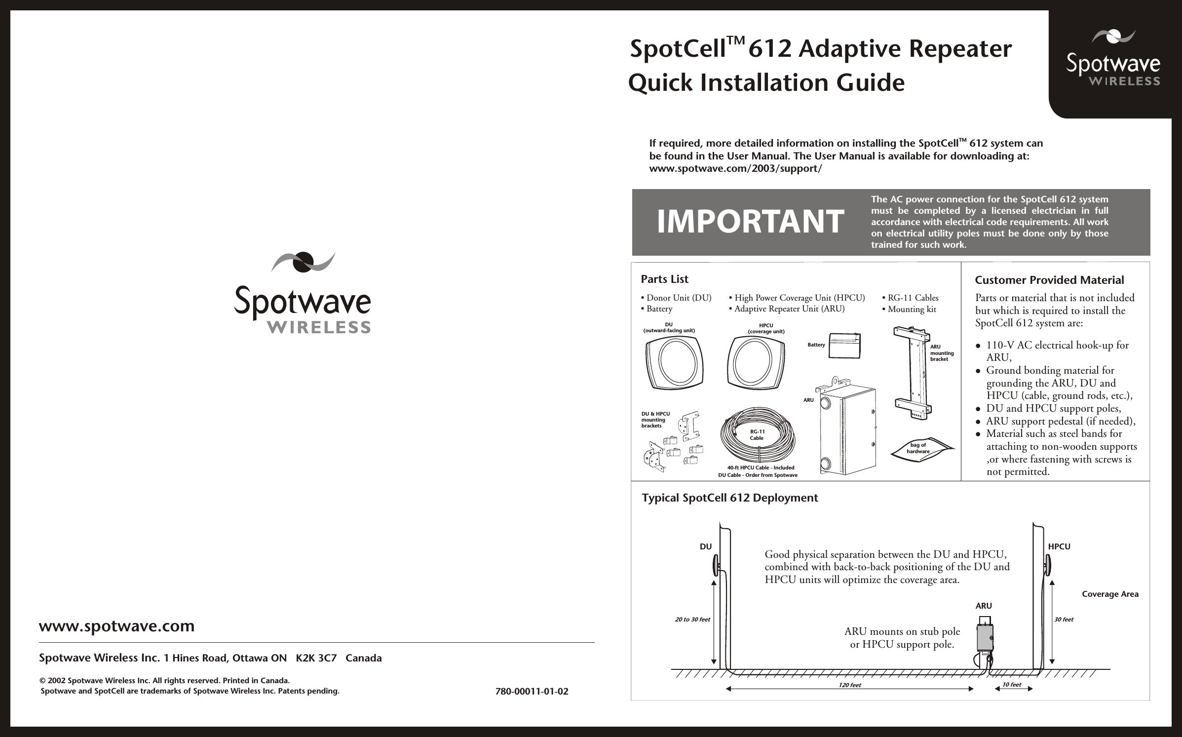 TM SpotCell 612 Adaptive RepeaterQuick Installation Guidewww.spotwave.comSpotwave Wireless Inc. 1 Hines Road, Ottawa ON   K2K 3C7   Canada           780-00011-01-02    Spotwave and SpotCell are trademarks of Spotwave Wireless Inc. Patents pending.Parts List• Mounting kit• RG-11 Cables• High Power Coverage Unit (HPCU)• Adaptive Repeater Unit (ARU)DU (outward-facing unit)HPCU(coverage unit)• Donor Unit (DU)• BatteryBatteryARUARUmountingbracketCustomer Provided MaterialTypical SpotCell 612 DeploymentDUARU120 feet20 to 30 feetIMPORTANTDU &amp; HPCUmountingbracketsbag ofhardwareRG-11CableTMIf required, more detailed information on installing the SpotCell  612 system can be found in the User Manual. The User Manual is available for downloading at:www.spotwave.com/2003/support/The AC power connection for the SpotCell 612 system must  be  completed  by  a  licensed  electrician  in  fullaccordance with electrical code requirements. All workon electrical utility poles must be done only by thosetrained for such work. Parts or material that is not includedbut which is required to install theSpotCell 612 system are:l  110-V AC electrical hook-up for     ARU,l  Ground bonding material for     grounding the ARU, DU and     HPCU (cable, ground rods, etc.),l  DU and HPCU support poles,l  ARU support pedestal (if needed),l  Material such as steel bands for     attaching to non-wooden supports     ,or where fastening with screws is     not permitted.Good physical separation between the DU and HPCU,combined with back-to-back positioning of the DU andHPCU units will optimize the coverage area.© 2002 Spotwave Wireless Inc. All rights reserved. Printed in Canada.HPCUCoverage Area10 feet30 feetARU mounts on stub poleor HPCU support pole.40-ft HPCU Cable - IncludedDU Cable - Order from Spotwave