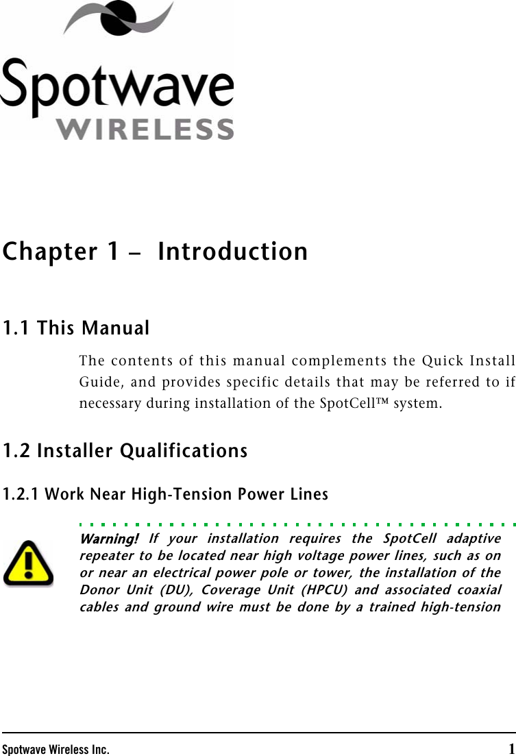Spotwave Wireless Inc. 1Chapter 1 –  Introduction1.1 This ManualThe contents of this manual complements the Quick InstallGuide, and provides specific details that may be referred to ifnecessary during installation of the SpotCell™ system. 1.2 Installer Qualifications1.2.1 Work Near High-Tension Power LinesWarning! If your installation requires the SpotCell adaptiverepeater to be located near high voltage power lines, such as onor near an electrical power pole or tower, the installation of theDonor Unit (DU), Coverage Unit (HPCU) and associated coaxialcables and ground wire must be done by a trained high-tension