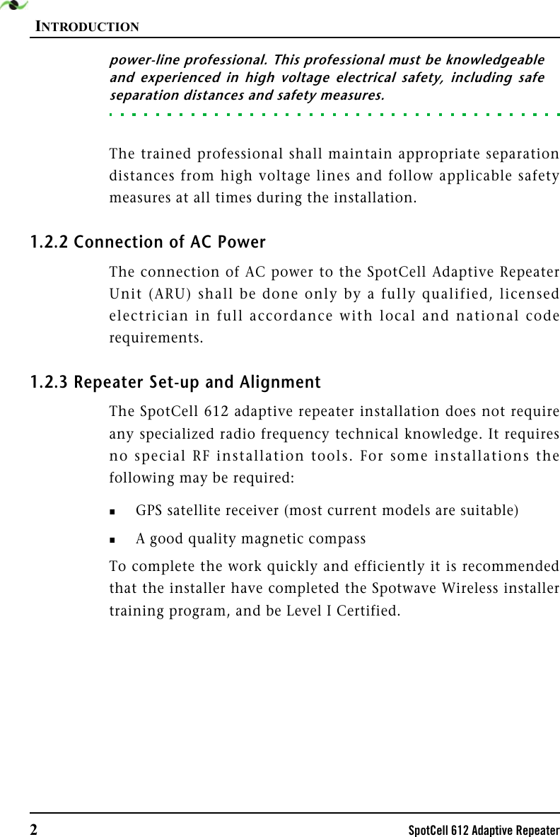 INTRODUCTION2SpotCell 612 Adaptive Repeaterpower-line professional. This professional must be knowledgeableand experienced in high voltage electrical safety, including safeseparation distances and safety measures. The trained professional shall maintain appropriate separationdistances from high voltage lines and follow applicable safetymeasures at all times during the installation. 1.2.2 Connection of AC PowerThe connection of AC power to the SpotCell Adaptive RepeaterUnit (ARU) shall be done only by a fully qualified, licensedelectrician in full accordance with local and national coderequirements.1.2.3 Repeater Set-up and AlignmentThe SpotCell 612 adaptive repeater installation does not requireany specialized radio frequency technical knowledge. It requiresno special RF installation tools. For some installations thefollowing may be required:GPS satellite receiver (most current models are suitable)A good quality magnetic compass To complete the work quickly and efficiently it is recommendedthat the installer have completed the Spotwave Wireless installertraining program, and be Level I Certified.