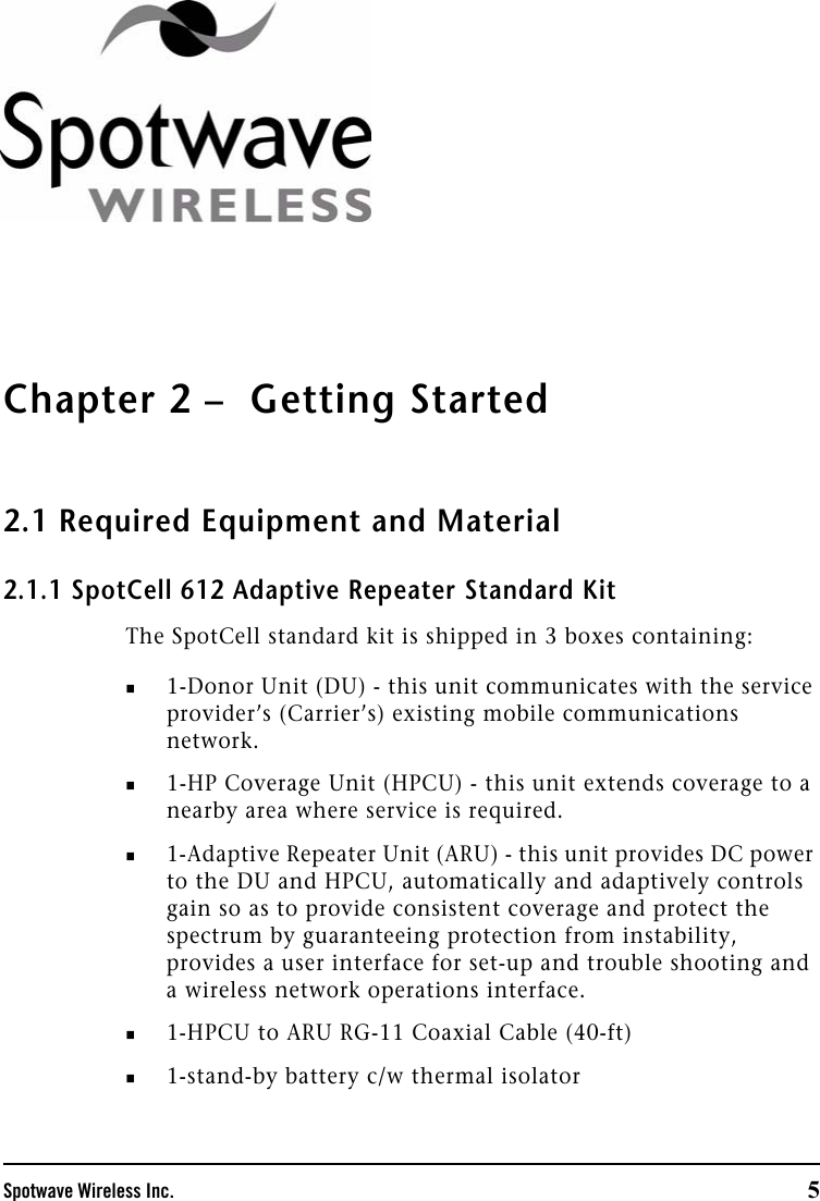 Spotwave Wireless Inc. 5Chapter 2 –  Getting Started2.1 Required Equipment and Material2.1.1 SpotCell 612 Adaptive Repeater Standard KitThe SpotCell standard kit is shipped in 3 boxes containing:1-Donor Unit (DU) - this unit communicates with the service provider’s (Carrier’s) existing mobile communications network. 1-HP Coverage Unit (HPCU) - this unit extends coverage to a nearby area where service is required. 1-Adaptive Repeater Unit (ARU) - this unit provides DC power to the DU and HPCU, automatically and adaptively controls gain so as to provide consistent coverage and protect the spectrum by guaranteeing protection from instability, provides a user interface for set-up and trouble shooting and a wireless network operations interface. 1-HPCU to ARU RG-11 Coaxial Cable (40-ft)1-stand-by battery c/w thermal isolator