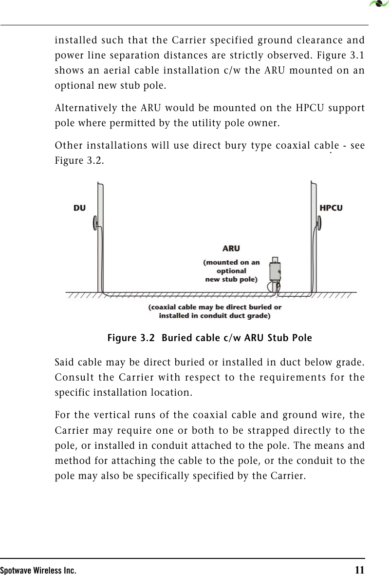 Spotwave Wireless Inc. 11installed such that the Carrier specified ground clearance andpower line separation distances are strictly observed. Figure 3.1shows an aerial cable installation c/w the ARU mounted on anoptional new stub pole. Alternatively the ARU would be mounted on the HPCU supportpole where permitted by the utility pole owner. Other installations will use direct bury type coaxial cable - seeFigure 3.2. Figure 3.2  Buried cable c/w ARU Stub PoleSaid cable may be direct buried or installed in duct below grade.Consult the Carrier with respect to the requirements for thespecific installation location. For the vertical runs of the coaxial cable and ground wire, theCarrier may require one or both to be strapped directly to thepole, or installed in conduit attached to the pole. The means andmethod for attaching the cable to the pole, or the conduit to thepole may also be specifically specified by the Carrier. . 