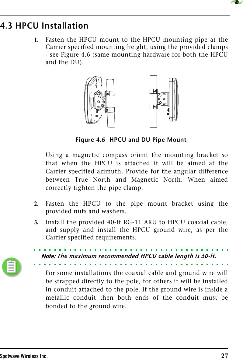 Spotwave Wireless Inc. 274.3 HPCU Installation1.Fasten the HPCU mount to the HPCU mounting pipe at theCarrier specified mounting height, using the provided clamps- see Figure 4.6 (same mounting hardware for both the HPCUand the DU).Figure 4.6  HPCU and DU Pipe Mount Using a magnetic compass orient the mounting bracket sothat when the HPCU is attached it will be aimed at theCarrier specified azimuth. Provide for the angular differencebetween True North and Magnetic North. When aimedcorrectly tighten the pipe clamp.2.Fasten the HPCU to the pipe mount bracket using theprovided nuts and washers.3.Install the provided 40-ft RG-11 ARU to HPCU coaxial cable,and supply and install the HPCU ground wire, as per theCarrier specified requirements. Note: The maximum recommended HPCU cable length is 50-ft.For some installations the coaxial cable and ground wire willbe strapped directly to the pole, for others it will be installedin conduit attached to the pole. If the ground wire is inside ametallic conduit then both ends of the conduit must bebonded to the ground wire.