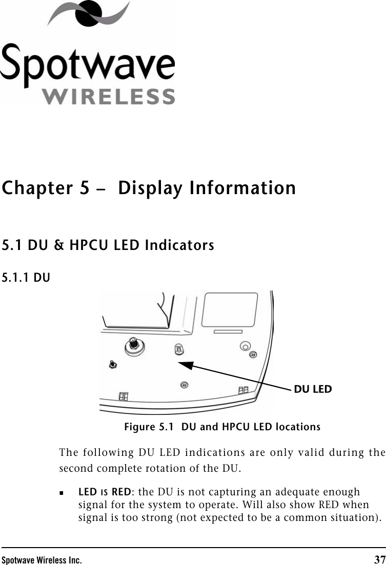 Spotwave Wireless Inc. 37Chapter 5 –  Display Information5.1 DU &amp; HPCU LED Indicators5.1.1 DUFigure 5.1  DU and HPCU LED locationsThe following DU LED indications are only valid during thesecond complete rotation of the DU.LED IS RED: the DU is not capturing an adequate enough signal for the system to operate. Will also show RED when signal is too strong (not expected to be a common situation). DU LED