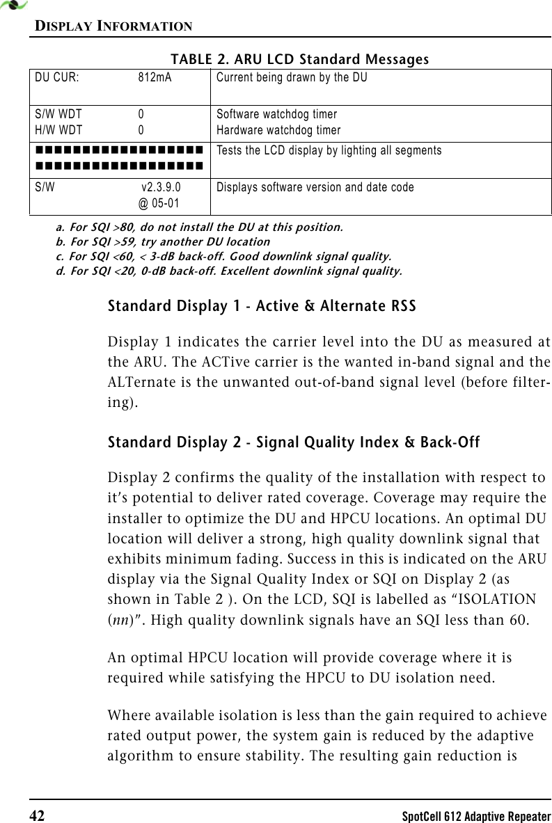 DISPLAY INFORMATION42 SpotCell 612 Adaptive RepeaterStandard Display 1 - Active &amp; Alternate RSSDisplay 1 indicates the carrier level into the DU as measured atthe ARU. The ACTive carrier is the wanted in-band signal and theALTernate is the unwanted out-of-band signal level (before filter-ing).Standard Display 2 - Signal Quality Index &amp; Back-OffDisplay 2 confirms the quality of the installation with respect to it’s potential to deliver rated coverage. Coverage may require the installer to optimize the DU and HPCU locations. An optimal DU location will deliver a strong, high quality downlink signal that exhibits minimum fading. Success in this is indicated on the ARU display via the Signal Quality Index or SQI on Display 2 (as shown in Table 2 ). On the LCD, SQI is labelled as “ISOLATION (nn)”. High quality downlink signals have an SQI less than 60.An optimal HPCU location will provide coverage where it is required while satisfying the HPCU to DU isolation need.Where available isolation is less than the gain required to achieve rated output power, the system gain is reduced by the adaptive algorithm to ensure stability. The resulting gain reduction is DU CUR: 812mA Current being drawn by the DU S/W WDTH/W WDT00Software watchdog timerHardware watchdog timerTests the LCD display by lighting all segmentsS/W  v2.3.9.0@ 05-01Displays software version and date codea. For SQI &gt;80, do not install the DU at this position.b. For SQI &gt;59, try another DU locationc. For SQI &lt;60, &lt; 3-dB back-off. Good downlink signal quality.d. For SQI &lt;20, 0-dB back-off. Excellent downlink signal quality.TABLE 2. ARU LCD Standard Messages 