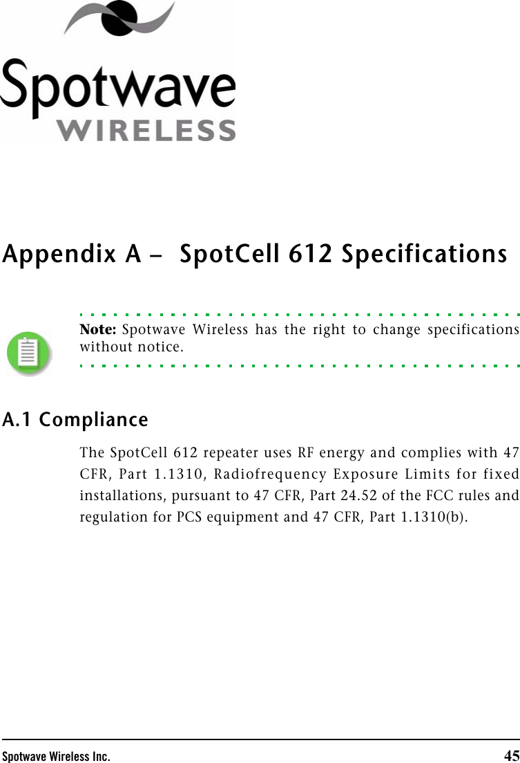 Spotwave Wireless Inc. 45Appendix A –  SpotCell 612 SpecificationsNote: Spotwave Wireless has the right to change specificationswithout notice.A.1 ComplianceThe SpotCell 612 repeater uses RF energy and complies with 47CFR, Part 1.1310, Radiofrequency Exposure Limits for fixedinstallations, pursuant to 47 CFR, Part 24.52 of the FCC rules andregulation for PCS equipment and 47 CFR, Part 1.1310(b).