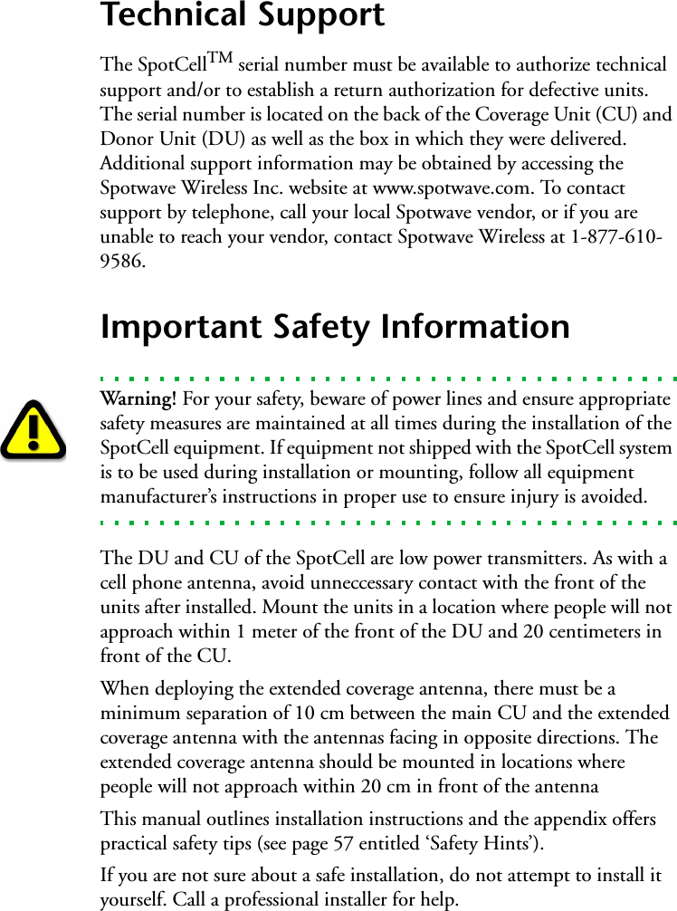 Technical SupportThe SpotCellTM serial number must be available to authorize technical support and/or to establish a return authorization for defective units. The serial number is located on the back of the Coverage Unit (CU) and Donor Unit (DU) as well as the box in which they were delivered. Additional support information may be obtained by accessing the Spotwave Wireless Inc. website at www.spotwave.com. To contact support by telephone, call your local Spotwave vendor, or if you are unable to reach your vendor, contact Spotwave Wireless at 1-877-610-9586.Important Safety InformationWarning! For your safety, beware of power lines and ensure appropriate safety measures are maintained at all times during the installation of the SpotCell equipment. If equipment not shipped with the SpotCell system is to be used during installation or mounting, follow all equipment manufacturer’s instructions in proper use to ensure injury is avoided.The DU and CU of the SpotCell are low power transmitters. As with a cell phone antenna, avoid unneccessary contact with the front of the units after installed. Mount the units in a location where people will not approach within 1 meter of the front of the DU and 20 centimeters in front of the CU.When deploying the extended coverage antenna, there must be a minimum separation of 10 cm between the main CU and the extended coverage antenna with the antennas facing in opposite directions. The extended coverage antenna should be mounted in locations where people will not approach within 20 cm in front of the antennaThis manual outlines installation instructions and the appendix offers practical safety tips (see page 57 entitled ‘Safety Hints’).   If you are not sure about a safe installation, do not attempt to install it yourself. Call a professional installer for help.