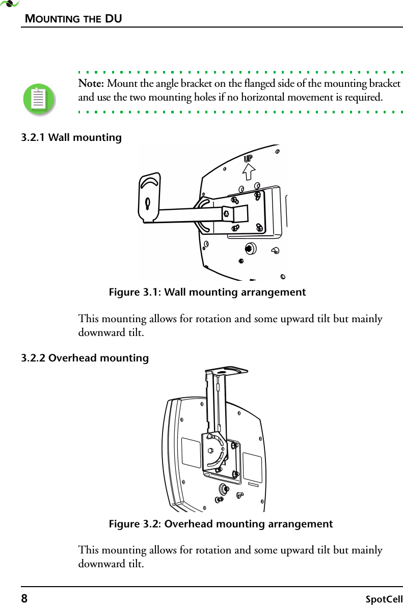 MOUNTING THE DU8SpotCell Note: Mount the angle bracket on the flanged side of the mounting bracket and use the two mounting holes if no horizontal movement is required.3.2.1 Wall mountingFigure 3.1: Wall mounting arrangementThis mounting allows for rotation and some upward tilt but mainly downward tilt.3.2.2 Overhead mountingFigure 3.2: Overhead mounting arrangementThis mounting allows for rotation and some upward tilt but mainly downward tilt.