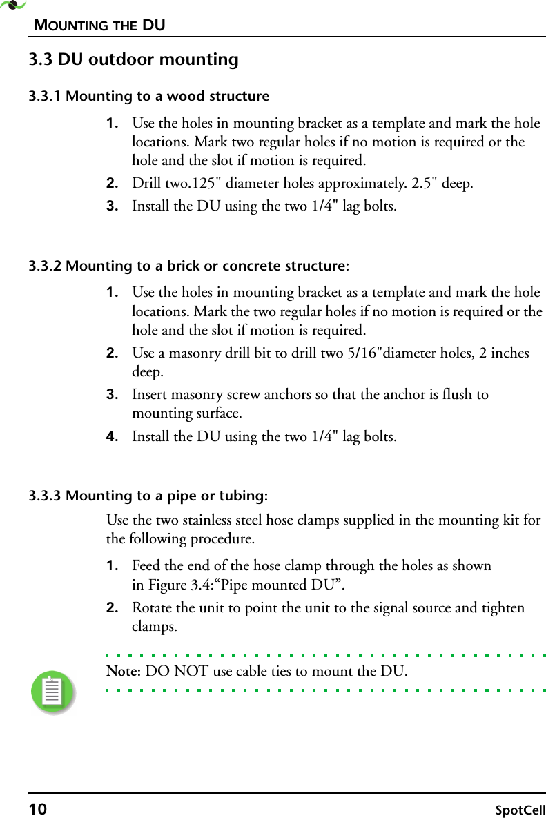 MOUNTING THE DU10 SpotCell 3.3 DU outdoor mounting3.3.1 Mounting to a wood structure1. Use the holes in mounting bracket as a template and mark the hole locations. Mark two regular holes if no motion is required or the hole and the slot if motion is required.2. Drill two.125&quot; diameter holes approximately. 2.5&quot; deep.3. Install the DU using the two 1/4&quot; lag bolts.3.3.2 Mounting to a brick or concrete structure:1. Use the holes in mounting bracket as a template and mark the hole locations. Mark the two regular holes if no motion is required or the hole and the slot if motion is required.2. Use a masonry drill bit to drill two 5/16&quot;diameter holes, 2 inches deep.3. Insert masonry screw anchors so that the anchor is flush to mounting surface. 4. Install the DU using the two 1/4&quot; lag bolts.3.3.3 Mounting to a pipe or tubing:Use the two stainless steel hose clamps supplied in the mounting kit for the following procedure.1. Feed the end of the hose clamp through the holes as shown in Figure 3.4:“Pipe mounted DU”.2. Rotate the unit to point the unit to the signal source and tighten clamps.Note: DO NOT use cable ties to mount the DU.