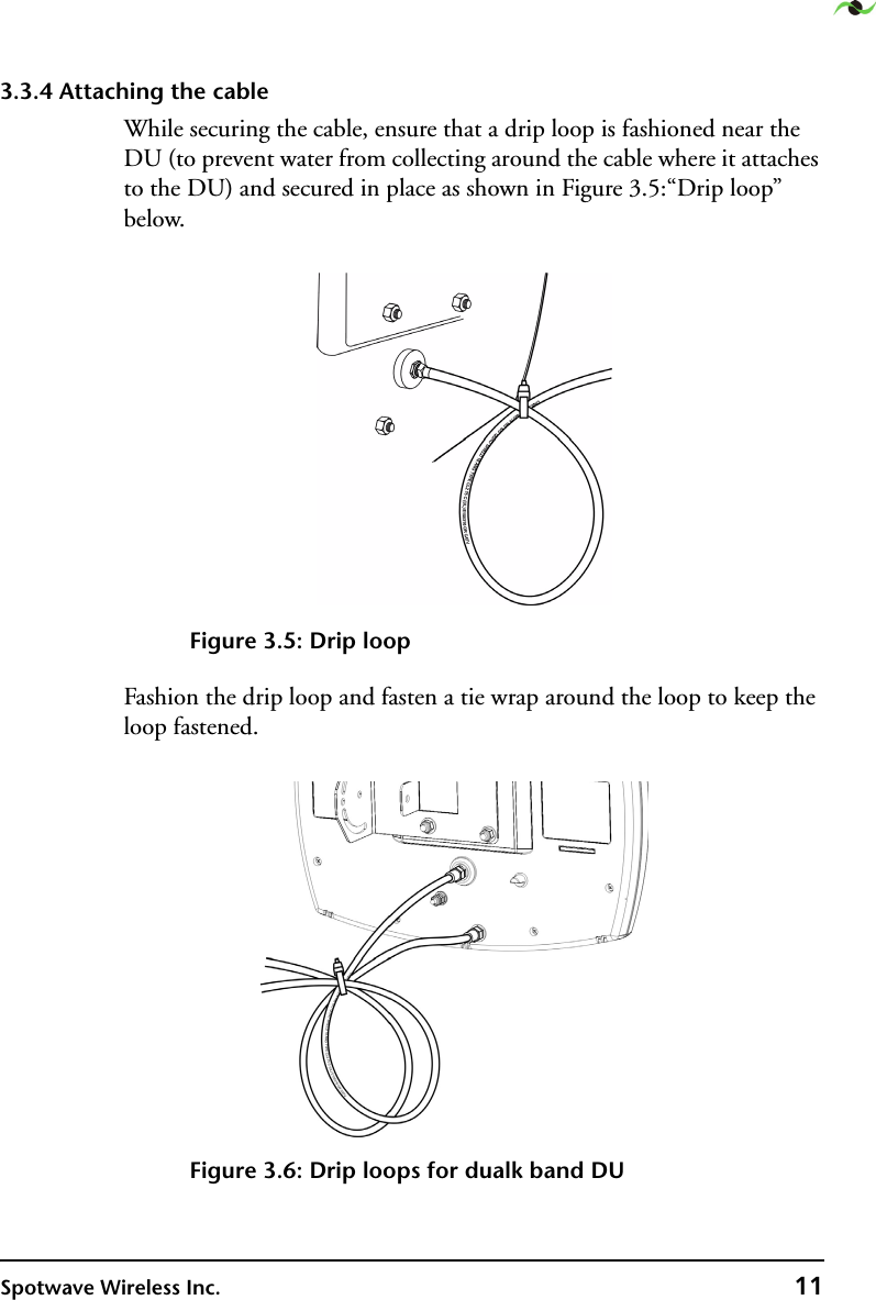 Spotwave Wireless Inc. 113.3.4 Attaching the cableWhile securing the cable, ensure that a drip loop is fashioned near the DU (to prevent water from collecting around the cable where it attaches to the DU) and secured in place as shown in Figure 3.5:“Drip loop” below. Figure 3.5: Drip loopFashion the drip loop and fasten a tie wrap around the loop to keep the loop fastened.Figure 3.6: Drip loops for dualk band DU