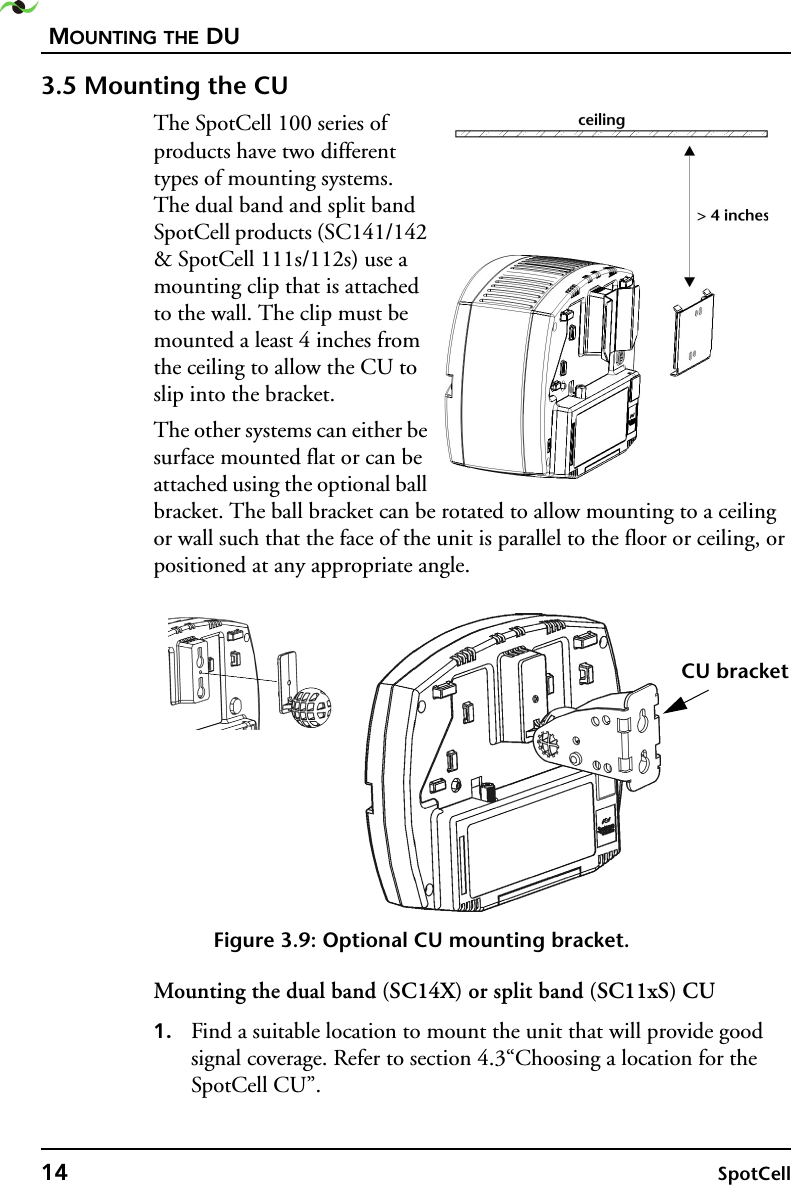 MOUNTING THE DU14 SpotCell 3.5 Mounting the CUThe SpotCell 100 series of products have two different types of mounting systems. The dual band and split band SpotCell products (SC141/142 &amp; SpotCell 111s/112s) use a mounting clip that is attached to the wall. The clip must be mounted a least 4 inches from the ceiling to allow the CU to slip into the bracket.The other systems can either be surface mounted flat or can be attached using the optional ball bracket. The ball bracket can be rotated to allow mounting to a ceiling or wall such that the face of the unit is parallel to the floor or ceiling, or positioned at any appropriate angle.Figure 3.9: Optional CU mounting bracket.Mounting the dual band (SC14X) or split band (SC11xS) CU1. Find a suitable location to mount the unit that will provide good signal coverage. Refer to section 4.3“Choosing a location for the SpotCell CU”.CU bracket