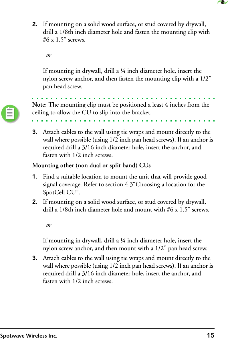 Spotwave Wireless Inc. 152. If mounting on a solid wood surface, or stud covered by drywall, drill a 1/8th inch diameter hole and fasten the mounting clip with #6 x 1.5” screws.     or  If mounting in drywall, drill a ¼ inch diameter hole, insert the nylon screw anchor, and then fasten the mounting clip with a 1/2” pan head screw.Note: The mounting clip must be positioned a least 4 inches from the ceiling to allow the CU to slip into the bracket.3. Attach cables to the wall using tie wraps and mount directly to the wall where possible (using 1/2 inch pan head screws). If an anchor is required drill a 3/16 inch diameter hole, insert the anchor, and fasten with 1/2 inch screws.Mounting other (non dual or split band) CUs1. Find a suitable location to mount the unit that will provide good signal coverage. Refer to section 4.3“Choosing a location for the SpotCell CU”.2. If mounting on a solid wood surface, or stud covered by drywall, drill a 1/8th inch diameter hole and mount with #6 x 1.5” screws.     or  If mounting in drywall, drill a ¼ inch diameter hole, insert the nylon screw anchor, and then mount with a 1/2” pan head screw.3. Attach cables to the wall using tie wraps and mount directly to the wall where possible (using 1/2 inch pan head screws). If an anchor is required drill a 3/16 inch diameter hole, insert the anchor, and fasten with 1/2 inch screws.