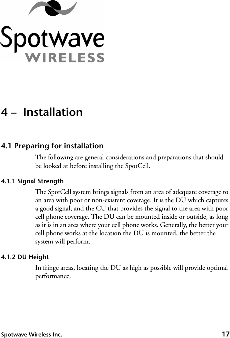 Spotwave Wireless Inc. 174 –  Installation4.1 Preparing for installationThe following are general considerations and preparations that should be looked at before installing the SpotCell.4.1.1 Signal StrengthThe SpotCell system brings signals from an area of adequate coverage to an area with poor or non-existent coverage. It is the DU which captures a good signal, and the CU that provides the signal to the area with poor cell phone coverage. The DU can be mounted inside or outside, as long as it is in an area where your cell phone works. Generally, the better your cell phone works at the location the DU is mounted, the better the system will perform.4.1.2 DU HeightIn fringe areas, locating the DU as high as possible will provide optimal performance.