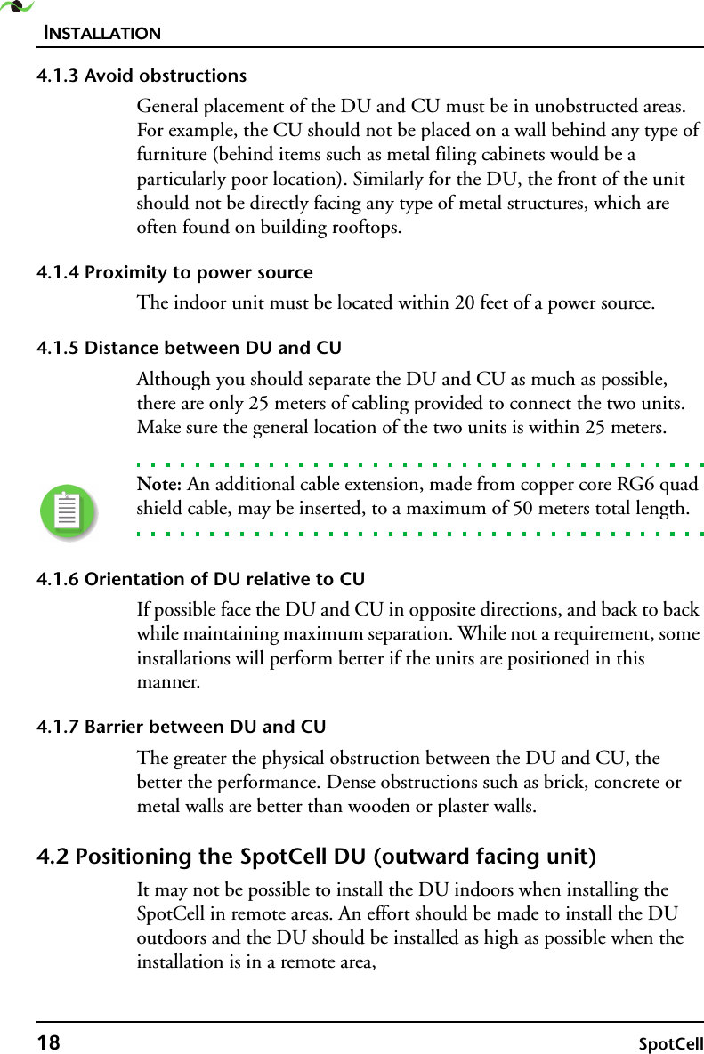 INSTALLATION18 SpotCell 4.1.3 Avoid obstructionsGeneral placement of the DU and CU must be in unobstructed areas. For example, the CU should not be placed on a wall behind any type of furniture (behind items such as metal filing cabinets would be a particularly poor location). Similarly for the DU, the front of the unit should not be directly facing any type of metal structures, which are often found on building rooftops.4.1.4 Proximity to power sourceThe indoor unit must be located within 20 feet of a power source. 4.1.5 Distance between DU and CUAlthough you should separate the DU and CU as much as possible, there are only 25 meters of cabling provided to connect the two units. Make sure the general location of the two units is within 25 meters. Note: An additional cable extension, made from copper core RG6 quad shield cable, may be inserted, to a maximum of 50 meters total length.4.1.6 Orientation of DU relative to CUIf possible face the DU and CU in opposite directions, and back to back while maintaining maximum separation. While not a requirement, some installations will perform better if the units are positioned in this manner.4.1.7 Barrier between DU and CUThe greater the physical obstruction between the DU and CU, the better the performance. Dense obstructions such as brick, concrete or metal walls are better than wooden or plaster walls.4.2 Positioning the SpotCell DU (outward facing unit) It may not be possible to install the DU indoors when installing the SpotCell in remote areas. An effort should be made to install the DU outdoors and the DU should be installed as high as possible when the installation is in a remote area,
