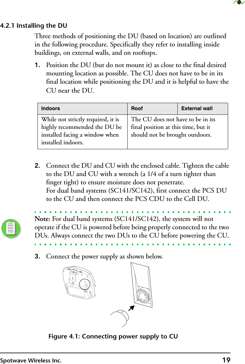 Spotwave Wireless Inc. 194.2.1 Installing the DUThree methods of positioning the DU (based on location) are outlined in the following procedure. Specifically they refer to installing inside buildings, on external walls, and on rooftops.1. Position the DU (but do not mount it) as close to the final desired mounting location as possible. The CU does not have to be in its final location while positioning the DU and it is helpful to have the CU near the DU.2. Connect the DU and CU with the enclosed cable. Tighten the cable to the DU and CU with a wrench (a 1/4 of a turn tighter than finger tight) to ensure moisture does not penetrate. For dual band systems (SC141/SC142), first connect the PCS DU to the CU and then connect the PCS CDU to the Cell DU.Note: For dual band systems (SC141/SC142), the system will not operate if the CU is powered before being properly connected to the two DUs. Always connect the two DUs to the CU before powering the CU.3. Connect the power supply as shown below.Figure 4.1: Connecting power supply to CUIndoors Roof External wallWhile not strictly required, it is highly recommended the DU be installed facing a window when installed indoors.The CU does not have to be in its final position at this time, but it should not be brought outdoors. 