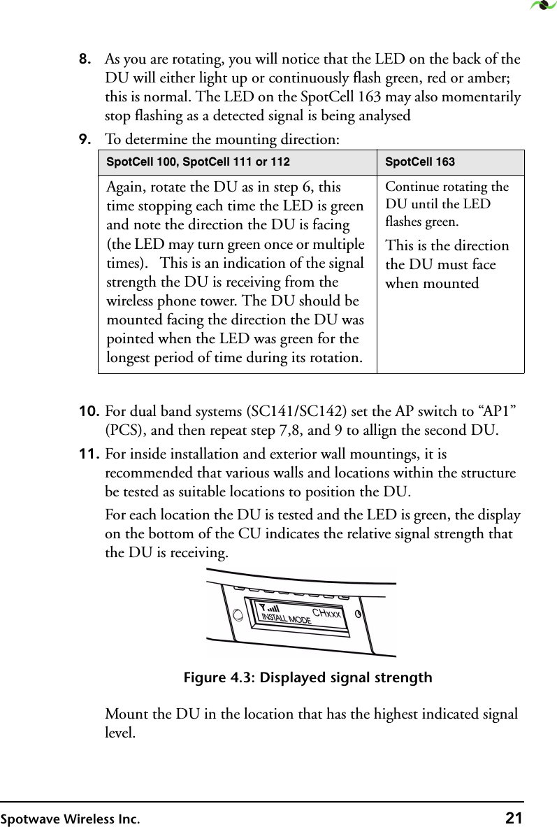 Spotwave Wireless Inc. 218. As you are rotating, you will notice that the LED on the back of the DU will either light up or continuously flash green, red or amber; this is normal. The LED on the SpotCell 163 may also momentarily stop flashing as a detected signal is being analysed9. To determine the mounting direction:10. For dual band systems (SC141/SC142) set the AP switch to “AP1” (PCS), and then repeat step 7,8, and 9 to allign the second DU.11. For inside installation and exterior wall mountings, it is recommended that various walls and locations within the structure be tested as suitable locations to position the DU.For each location the DU is tested and the LED is green, the display on the bottom of the CU indicates the relative signal strength that the DU is receiving.Figure 4.3: Displayed signal strengthMount the DU in the location that has the highest indicated signal level.SpotCell 100, SpotCell 111 or 112 SpotCell 163Again, rotate the DU as in step 6, this time stopping each time the LED is green and note the direction the DU is facing (the LED may turn green once or multiple times).   This is an indication of the signal strength the DU is receiving from the wireless phone tower. The DU should be mounted facing the direction the DU was pointed when the LED was green for the longest period of time during its rotation.Continue rotating the DU until the LED flashes green.This is the direction the DU must face when mounted