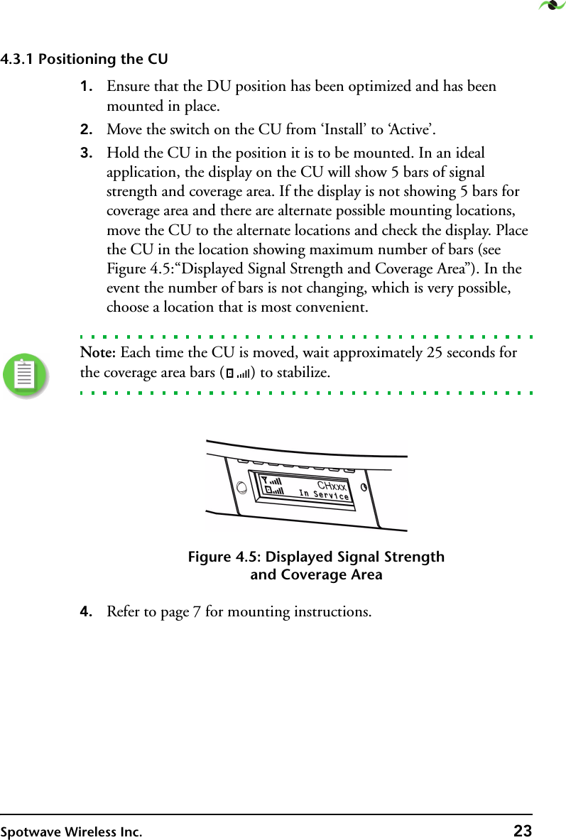 Spotwave Wireless Inc. 234.3.1 Positioning the CU1. Ensure that the DU position has been optimized and has been mounted in place.2. Move the switch on the CU from ‘Install’ to ‘Active’.3. Hold the CU in the position it is to be mounted. In an ideal application, the display on the CU will show 5 bars of signal strength and coverage area. If the display is not showing 5 bars for coverage area and there are alternate possible mounting locations, move the CU to the alternate locations and check the display. Place the CU in the location showing maximum number of bars (see Figure 4.5:“Displayed Signal Strength and Coverage Area”). In the event the number of bars is not changing, which is very possible, choose a location that is most convenient.Note: Each time the CU is moved, wait approximately 25 seconds for the coverage area bars ( ) to stabilize.Figure 4.5: Displayed Signal Strengthand Coverage Area4. Refer to page 7 for mounting instructions.