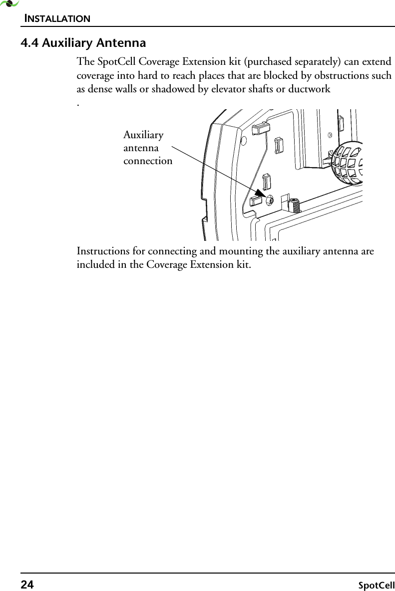 INSTALLATION24 SpotCell 4.4 Auxiliary AntennaThe SpotCell Coverage Extension kit (purchased separately) can extend coverage into hard to reach places that are blocked by obstructions such as dense walls or shadowed by elevator shafts or ductwork .Instructions for connecting and mounting the auxiliary antenna are included in the Coverage Extension kit.Auxiliaryantennaconnection