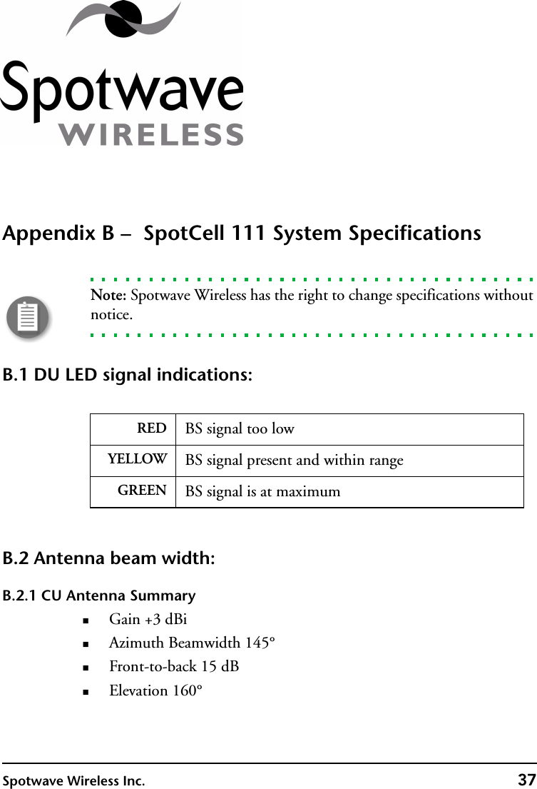 Spotwave Wireless Inc. 37Appendix B –  SpotCell 111 System SpecificationsNote: Spotwave Wireless has the right to change specifications without notice.B.1 DU LED signal indications: B.2 Antenna beam width:B.2.1 CU Antenna SummaryGain +3 dBiAzimuth Beamwidth 145°Front-to-back 15 dBElevation 160°RED BS signal too lowYELLOW BS signal present and within rangeGREEN BS signal is at maximum