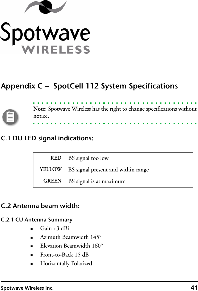 Spotwave Wireless Inc. 41Appendix C –  SpotCell 112 System SpecificationsNote: Spotwave Wireless has the right to change specifications without notice.C.1 DU LED signal indications: C.2 Antenna beam width:C.2.1 CU Antenna SummaryGain +3 dBiAzimuth Beamwidth 145°Elevation Beamwidth 160°Front-to-Back 15 dBHorizontally PolarizedRED BS signal too lowYELLOW BS signal present and within rangeGREEN BS signal is at maximum