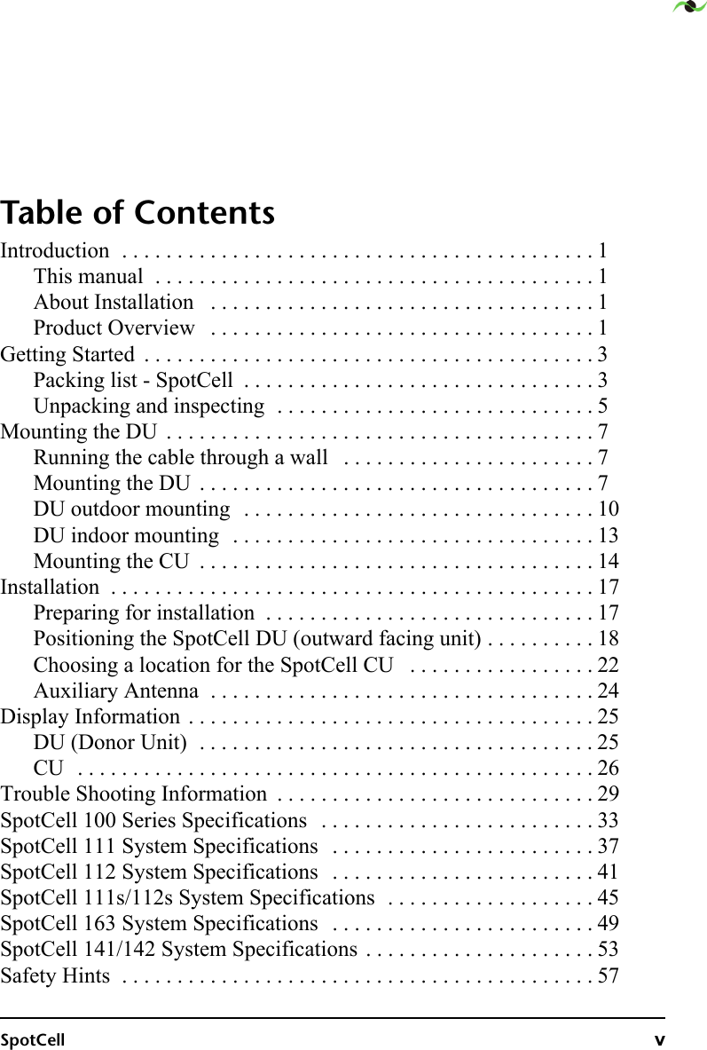 SpotCell vTable of ContentsIntroduction  . . . . . . . . . . . . . . . . . . . . . . . . . . . . . . . . . . . . . . . . . . . 1This manual  . . . . . . . . . . . . . . . . . . . . . . . . . . . . . . . . . . . . . . . . 1About Installation   . . . . . . . . . . . . . . . . . . . . . . . . . . . . . . . . . . . 1Product Overview   . . . . . . . . . . . . . . . . . . . . . . . . . . . . . . . . . . . 1Getting Started  . . . . . . . . . . . . . . . . . . . . . . . . . . . . . . . . . . . . . . . . . 3Packing list - SpotCell  . . . . . . . . . . . . . . . . . . . . . . . . . . . . . . . . 3Unpacking and inspecting  . . . . . . . . . . . . . . . . . . . . . . . . . . . . . 5Mounting the DU  . . . . . . . . . . . . . . . . . . . . . . . . . . . . . . . . . . . . . . . 7Running the cable through a wall   . . . . . . . . . . . . . . . . . . . . . . . 7Mounting the DU  . . . . . . . . . . . . . . . . . . . . . . . . . . . . . . . . . . . . 7DU outdoor mounting  . . . . . . . . . . . . . . . . . . . . . . . . . . . . . . . . 10DU indoor mounting  . . . . . . . . . . . . . . . . . . . . . . . . . . . . . . . . . 13Mounting the CU  . . . . . . . . . . . . . . . . . . . . . . . . . . . . . . . . . . . . 14Installation  . . . . . . . . . . . . . . . . . . . . . . . . . . . . . . . . . . . . . . . . . . . . 17Preparing for installation  . . . . . . . . . . . . . . . . . . . . . . . . . . . . . . 17Positioning the SpotCell DU (outward facing unit) . . . . . . . . . . 18Choosing a location for the SpotCell CU   . . . . . . . . . . . . . . . . . 22Auxiliary Antenna  . . . . . . . . . . . . . . . . . . . . . . . . . . . . . . . . . . . 24Display Information . . . . . . . . . . . . . . . . . . . . . . . . . . . . . . . . . . . . . 25DU (Donor Unit)  . . . . . . . . . . . . . . . . . . . . . . . . . . . . . . . . . . . . 25CU  . . . . . . . . . . . . . . . . . . . . . . . . . . . . . . . . . . . . . . . . . . . . . . . 26Trouble Shooting Information  . . . . . . . . . . . . . . . . . . . . . . . . . . . . . 29SpotCell 100 Series Specifications   . . . . . . . . . . . . . . . . . . . . . . . . . 33SpotCell 111 System Specifications   . . . . . . . . . . . . . . . . . . . . . . . . 37SpotCell 112 System Specifications   . . . . . . . . . . . . . . . . . . . . . . . . 41SpotCell 111s/112s System Specifications  . . . . . . . . . . . . . . . . . . . 45SpotCell 163 System Specifications   . . . . . . . . . . . . . . . . . . . . . . . . 49SpotCell 141/142 System Specifications . . . . . . . . . . . . . . . . . . . . . 53Safety Hints  . . . . . . . . . . . . . . . . . . . . . . . . . . . . . . . . . . . . . . . . . . . 57