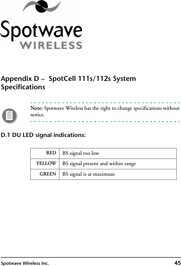 Spotwave Wireless Inc. 45Appendix D –  SpotCell 111s/112s System SpecificationsNote: Spotwave Wireless has the right to change specifications without notice.D.1 DU LED signal indications: RED BS signal too lowYELLOW BS signal present and within rangeGREEN BS signal is at maximum