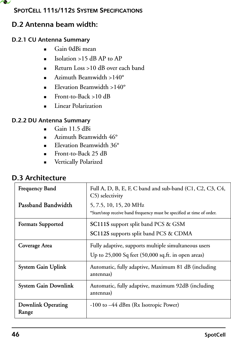 SPOTCELL 111S/112S SYSTEM SPECIFICATIONS46 SpotCellD.2 Antenna beam width:D.2.1 CU Antenna SummaryGain 0dBi meanIsolation &gt;15 dB AP to APReturn Loss &gt;10 dB over each bandAzimuth Beamwidth &gt;140°Elevation Beamwidth &gt;140°Front-to-Back &gt;10 dBLinear PolarizationD.2.2 DU Antenna SummaryGain 11.5 dBiAzimuth Beamwidth 46°Elevation Beamwidth 36°Front-to-Back 25 dBVertically PolarizedD.3 ArchitectureFrequency Band Passband BandwidthFull A, D, B, E, F, C band and sub-band (C1, C2, C3, C4, C5) selectivity5, 7.5, 10, 15, 20 MHz*Start/stop receive band frequency must be specified at time of order.Formats Supported SC111S support split band PCS &amp; GSMSC112S supports split band PCS &amp; CDMACoverage Area Fully adaptive, supports multiple simultaneous usersUp to 25,000 Sq feet (50,000 sq.ft. in open areas)System Gain Uplink Automatic, fully adaptive, Maximum 81 dB (including antennas)System Gain Downlink Automatic, fully adaptive, maximum 92dB (including antennas)Downlink Operating Range-100 to –44 dBm (Rx Isotropic Power)