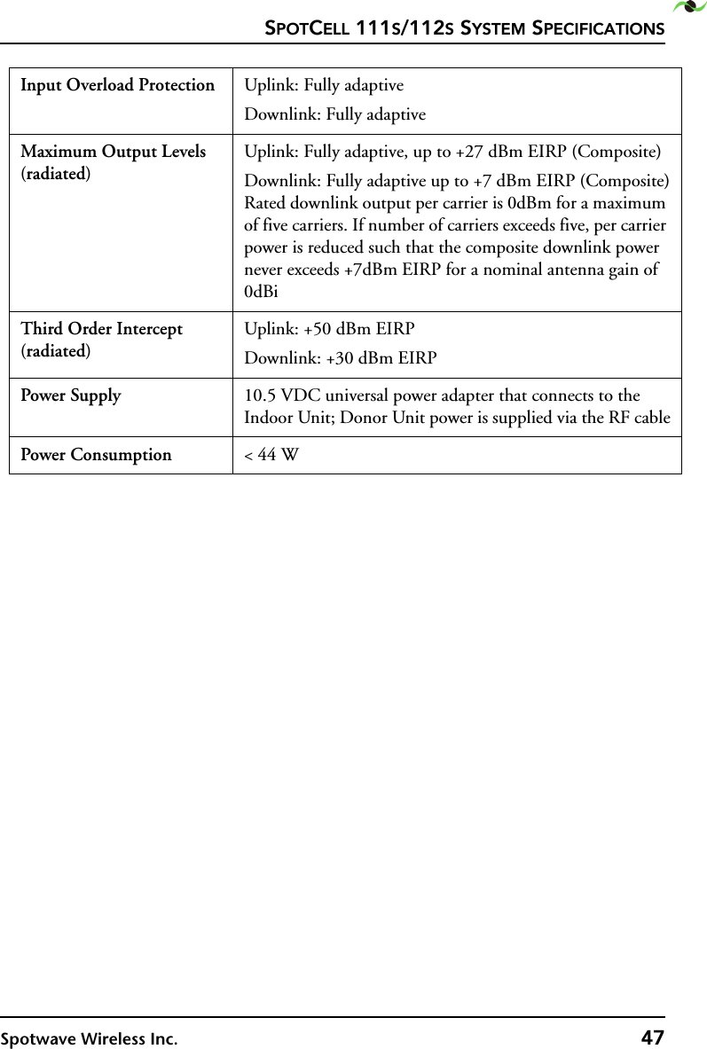 SPOTCELL 111S/112S SYSTEM SPECIFICATIONSSpotwave Wireless Inc. 47Input Overload Protection Uplink: Fully adaptiveDownlink: Fully adaptiveMaximum Output Levels (radiated)Uplink: Fully adaptive, up to +27 dBm EIRP (Composite)Downlink: Fully adaptive up to +7 dBm EIRP (Composite) Rated downlink output per carrier is 0dBm for a maximum of five carriers. If number of carriers exceeds five, per carrier power is reduced such that the composite downlink power never exceeds +7dBm EIRP for a nominal antenna gain of 0dBi Third Order Intercept (radiated)Uplink: +50 dBm EIRPDownlink: +30 dBm EIRPPower Supply 10.5 VDC universal power adapter that connects to the Indoor Unit; Donor Unit power is supplied via the RF cablePower Consumption &lt; 44 W