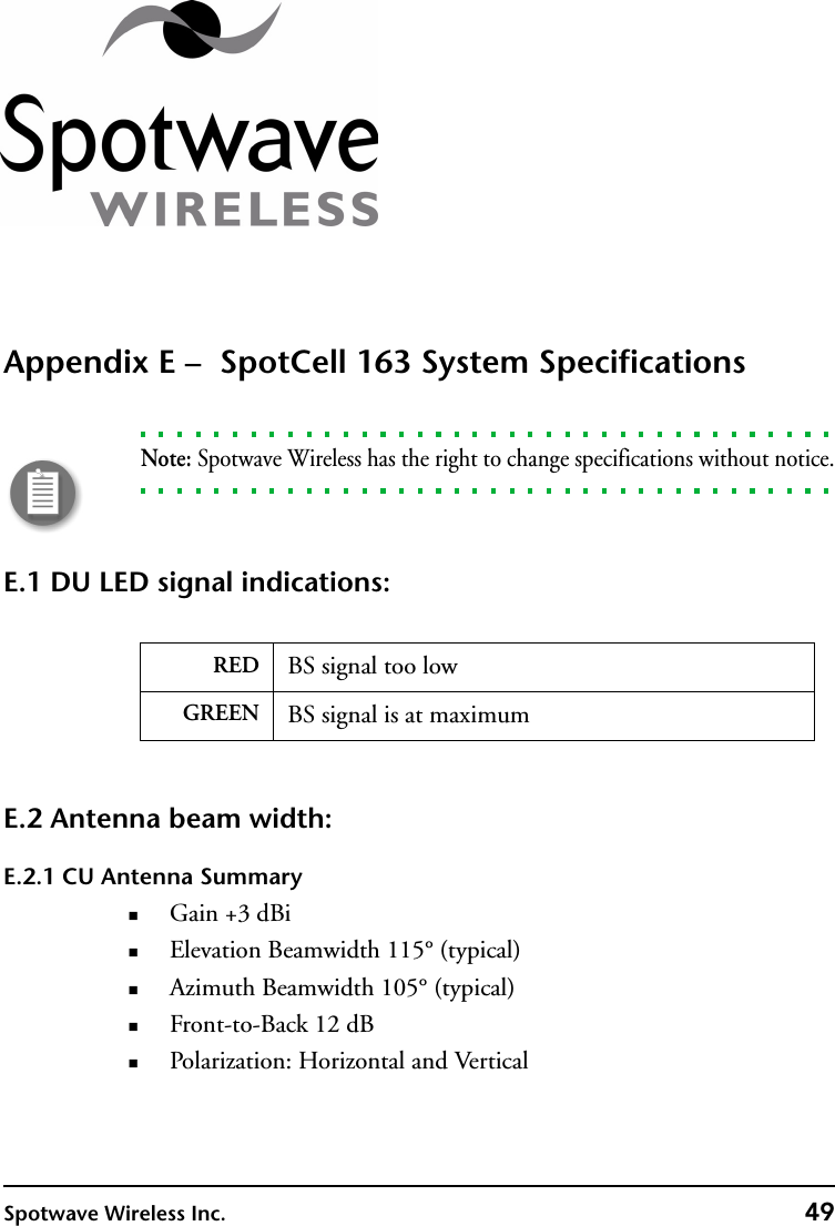 Spotwave Wireless Inc. 49Appendix E –  SpotCell 163 System SpecificationsNote: Spotwave Wireless has the right to change specifications without notice.E.1 DU LED signal indications: E.2 Antenna beam width:E.2.1 CU Antenna SummaryGain +3 dBiElevation Beamwidth 115° (typical)Azimuth Beamwidth 105° (typical)Front-to-Back 12 dBPolarization: Horizontal and VerticalRED BS signal too lowGREEN BS signal is at maximum