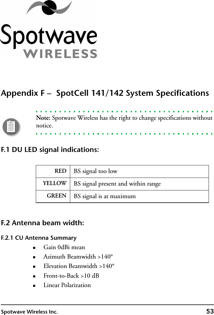 Spotwave Wireless Inc. 53Appendix F –  SpotCell 141/142 System SpecificationsNote: Spotwave Wireless has the right to change specifications without notice.F.1 DU LED signal indications: F.2 Antenna beam width:F.2.1 CU Antenna SummaryGain 0dBi meanAzimuth Beamwidth &gt;140°Elevation Beamwidth &gt;140°Front-to-Back &gt;10 dBLinear PolarizationRED BS signal too lowYELLOW BS signal present and within rangeGREEN BS signal is at maximum