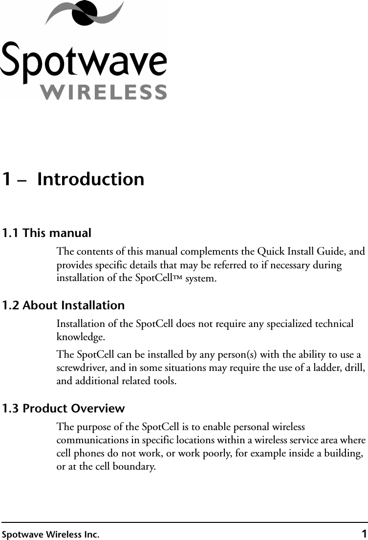 Spotwave Wireless Inc. 11 –  Introduction1.1 This manualThe contents of this manual complements the Quick Install Guide, and provides specific details that may be referred to if necessary during installation of the SpotCell™ system. 1.2 About InstallationInstallation of the SpotCell does not require any specialized technical knowledge.The SpotCell can be installed by any person(s) with the ability to use a screwdriver, and in some situations may require the use of a ladder, drill, and additional related tools.1.3 Product OverviewThe purpose of the SpotCell is to enable personal wireless communications in specific locations within a wireless service area where cell phones do not work, or work poorly, for example inside a building, or at the cell boundary.